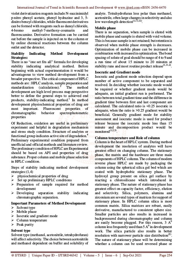 International Journal of Trend in Scientific Research and Development @ www.ijtsrd.com eISSN: 2456-6470
@ IJTSRD | Unique Paper ID – IJTSRD46342 | Volume – 5 | Issue – 6 | Sep-Oct 2021 Page 254
violet derivatization reagents include N-succinimidyl
p-nitro phenyl acetate, phenyl hydrazine and 3, 5-
dinitro benzyl chlorides, while fluorescent derivatives
can be formed with reagents such as dansyl chloride,
4-bromo methyl-7-methoxy-coumarin and
fluorescamine. Derivative formation can be carried
out before the sample is injected on to the column or
by online chemical reactions between the column
outlet and the detector.
Stability Indicating Method Development
Strategies:
There is no “one set fits all” formula for developing
stability indicating analytical method. Before
beginning with actual experimentation it would be
advantageous to view method development from a
broader perspective. The critical component of HPLC
methods are : HPLC analysis, sample preparation and
standardization (calculations).2
The method
development are high level process map perspective
better to define the general steps to achieved end
products, stability-indicating method.1
In method
development physiochemical properties of drug are
most important. Fluoroscent properties of
chromatographic behavior spectrophotometric
properties
Of Reduction, oxidation are useful in preliminary
experiment and helpful in degradation mechanism
and stress study condition. Structure of analytes or
functional group indicates active site of degradation.4
Preliminary experimental condition prepared from
unofficial and official methods and literature review.
The preliminary condition of HPLC are Experimental
should be based on API and properties of drug
substance. Proper column and mobile phase selection
in HPLC condition.
Steps of stability indicating method development
strategies:(1,4)
physiochemical properties of drug
Set up preliminary HPLC conditions
Preparation of sample required for method
development
Developing separation stability indicating
chromatographic separation.
Important Parameters of Method Development
Solvent type
Mobile phase
Isocratic and gradient mode
Column temperature
Peak purity
Solvent type
Solvent type (methanol, acetonitrile, tetrahydrofuran)
will affect selectivity. The choice between acetonitrile
and methanol dependent on buffer and solubility of
analyte. Tetrahydrofuran less polar than methanol,
acetonitrile, often large changes in selectivity and also
low wavelength detection(1,11,12)
.
Mobile phase
There is no separation, when sample is eluted with
mobile phase and sample is eluted with void volume.
This is because sample is not retained; but retention is
observed when mobile phase strength is decreases.
Optimization of mobile phase can be increased in
combination with increased in optimization. The bond
spacing of solute of goal should be range of 4 to 9 and
a run time of about 15 minute to 20 minutes at
stability runs and most routine product release(1,11,2)
.
Isocratic and Gradient mode
Isocratic and gradient mode selection depend upon
number of active component to be separated and
resolved. In deciding whether isocratic mode would
be required or whether gradient mode would be
adequate, an initial gradient run is performed. The
ratio between total gradient time and the difference in
gradient time between first and last component are
calculated. The calculated ratio is <0.25 isocratic is
adequate, when the ratio is >0.25 gradient would be
beneficial. Generally gradient mode for stability
assessment and isocratic mode is used for product
release because the isocratic mode less than 15
minute and decomposition product would be
monitered(1,2,3)
.
Column temperature and Role of column
Column is the heart of HPLC system. During method
development the resolution of analytes will have
greatest effect on changing column. The stationary
phase, the matrix and the hardware are three main
components of HPLC column. The column of modern
reverse phase HPLC are made by packaging the
column using the spherical silica gel bed which are
coated with hydrophobic stationary phase. The
hydroxyl group present on silica gel surface by
reacting a chlorosilicane which introduced in
stationary phase. The nature of stationary phase has
greatest effect on capacity factor, efficiency, elution
and selectivity. Silica, polymers, alumina and
zirconium are several types of matrices for support of
stationary phase. In HPLC column silica is most
common matrix. Silica matrices are robust, easily
derivative, manufactured to consistent sphere size.
Smaller particles are also results in increased in
backpressured during chromatography and column
are easily become plugged. For this reason, 3 A0
column less frequently used than 5 A0
in development
work. The silica particle also results in better
resolution with narrower particle size distribution(2)
.
The nature of stationary phase will be determining
whether a column can be used reversed phase or
 