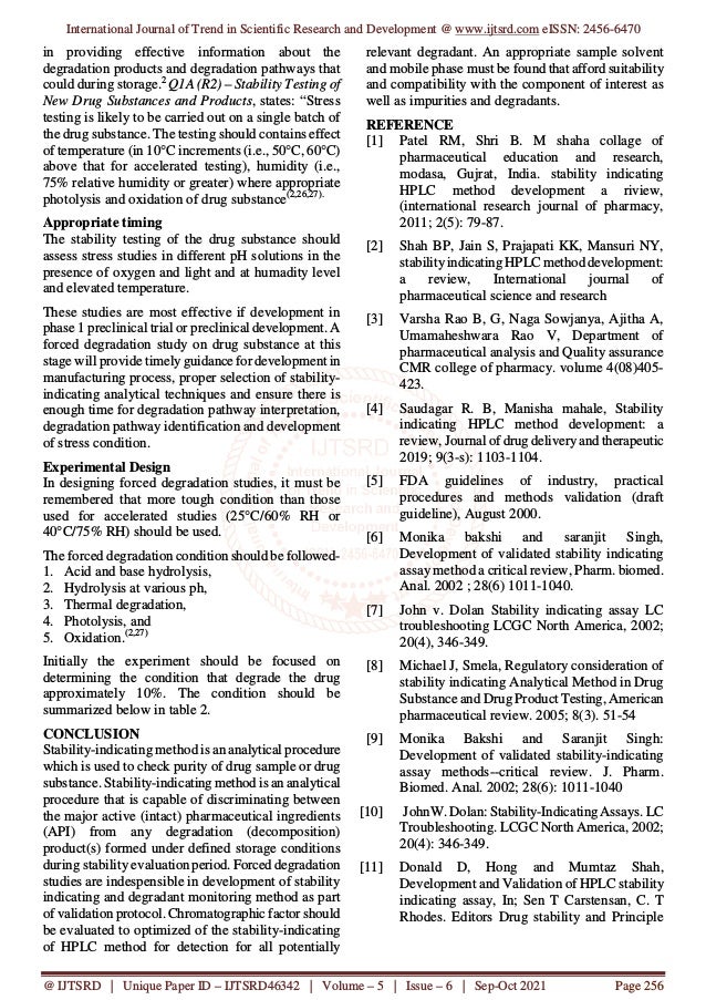 International Journal of Trend in Scientific Research and Development @ www.ijtsrd.com eISSN: 2456-6470
@ IJTSRD | Unique Paper ID – IJTSRD46342 | Volume – 5 | Issue – 6 | Sep-Oct 2021 Page 256
in providing effective information about the
degradation products and degradation pathways that
could during storage.2
Q1A (R2) – Stability Testing of
New Drug Substances and Products, states: “Stress
testing is likely to be carried out on a single batch of
the drug substance. The testing should contains effect
of temperature (in 10°C increments (i.e., 50°C, 60°C)
above that for accelerated testing), humidity (i.e.,
75% relative humidity or greater) where appropriate
photolysis and oxidation of drug substance(2,26,27).
Appropriate timing
The stability testing of the drug substance should
assess stress studies in different pH solutions in the
presence of oxygen and light and at humadity level
and elevated temperature.
These studies are most effective if development in
phase 1 preclinical trial or preclinical development. A
forced degradation study on drug substance at this
stage will provide timely guidance for development in
manufacturing process, proper selection of stability-
indicating analytical techniques and ensure there is
enough time for degradation pathway interpretation,
degradation pathway identification and development
of stress condition.
Experimental Design
In designing forced degradation studies, it must be
remembered that more tough condition than those
used for accelerated studies (25°C/60% RH or
40°C/75% RH) should be used.
The forced degradation condition should be followed-
1. Acid and base hydrolysis,
2. Hydrolysis at various ph,
3. Thermal degradation,
4. Photolysis, and
5. Oxidation.(2,27)
Initially the experiment should be focused on
determining the condition that degrade the drug
approximately 10%. The condition should be
summarized below in table 2.
CONCLUSION
Stability-indicating method is an analytical procedure
which is used to check purity of drug sample or drug
substance. Stability-indicating method is an analytical
procedure that is capable of discriminating between
the major active (intact) pharmaceutical ingredients
(API) from any degradation (decomposition)
product(s) formed under defined storage conditions
during stability evaluation period. Forced degradation
studies are indespensible in development of stability
indicating and degradant monitoring method as part
of validation protocol. Chromatographic factor should
be evaluated to optimized of the stability-indicating
of HPLC method for detection for all potentially
relevant degradant. An appropriate sample solvent
and mobile phase must be found that afford suitability
and compatibility with the component of interest as
well as impurities and degradants.
REFERENCE
[1] Patel RM, Shri B. M shaha collage of
pharmaceutical education and research,
modasa, Gujrat, India. stability indicating
HPLC method development a riview,
(international research journal of pharmacy,
2011; 2(5): 79-87.
[2] Shah BP, Jain S, Prajapati KK, Mansuri NY,
stabilityindicating HPLC method development:
a review, International journal of
pharmaceutical science and research
[3] Varsha Rao B, G, Naga Sowjanya, Ajitha A,
Umamaheshwara Rao V, Department of
pharmaceutical analysis and Quality assurance
CMR college of pharmacy. volume 4(08)405-
423.
[4] Saudagar R. B, Manisha mahale, Stability
indicating HPLC method development: a
review, Journal of drug delivery and therapeutic
2019; 9(3-s): 1103-1104.
[5] FDA guidelines of industry, practical
procedures and methods validation (draft
guideline), August 2000.
[6] Monika bakshi and saranjit Singh,
Development of validated stability indicating
assay method a critical review, Pharm. biomed.
Anal. 2002 ; 28(6) 1011-1040.
[7] John v. Dolan Stability indicating assay LC
troubleshooting LCGC North America, 2002;
20(4), 346-349.
[8] Michael J, Smela, Regulatory consideration of
stability indicating Analytical Method in Drug
Substance and Drug Product Testing, American
pharmaceutical review. 2005; 8(3). 51-54
[9] Monika Bakshi and Saranjit Singh:
Development of validated stability-indicating
assay methods--critical review. J. Pharm.
Biomed. Anal. 2002; 28(6): 1011-1040
[10] JohnW. Dolan: Stability-Indicating Assays. LC
Troubleshooting. LCGC North America, 2002;
20(4): 346-349.
[11] Donald D, Hong and Mumtaz Shah,
Development and Validation of HPLC stability
indicating assay, In; Sen T Carstensan, C. T
Rhodes. Editors Drug stability and Principle
 
