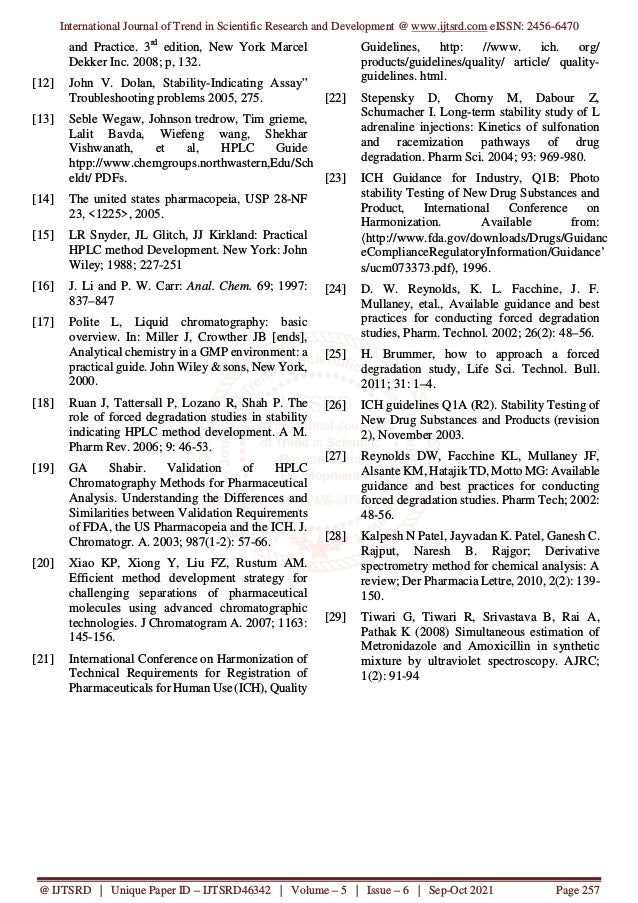 International Journal of Trend in Scientific Research and Development @ www.ijtsrd.com eISSN: 2456-6470
@ IJTSRD | Unique Paper ID – IJTSRD46342 | Volume – 5 | Issue – 6 | Sep-Oct 2021 Page 257
and Practice. 3rd
edition, New York Marcel
Dekker Inc. 2008; p, 132.
[12] John V. Dolan, Stability-Indicating Assay”
Troubleshooting problems 2005, 275.
[13] Seble Wegaw, Johnson tredrow, Tim grieme,
Lalit Bavda, Wiefeng wang, Shekhar
Vishwanath, et al, HPLC Guide
htpp://www.chemgroups.northwastern,Edu/Sch
eldt/ PDFs.
[14] The united states pharmacopeia, USP 28-NF
23, <1225>, 2005.
[15] LR Snyder, JL Glitch, JJ Kirkland: Practical
HPLC method Development. New York: John
Wiley; 1988; 227-251
[16] J. Li and P. W. Carr: Anal. Chem. 69; 1997:
837–847
[17] Polite L, Liquid chromatography: basic
overview. In: Miller J, Crowther JB [ends],
Analytical chemistry in a GMP environment: a
practical guide. John Wiley & sons, New York,
2000.
[18] Ruan J, Tattersall P, Lozano R, Shah P. The
role of forced degradation studies in stability
indicating HPLC method development. A M.
Pharm Rev. 2006; 9: 46-53.
[19] GA Shabir. Validation of HPLC
Chromatography Methods for Pharmaceutical
Analysis. Understanding the Differences and
Similarities between Validation Requirements
of FDA, the US Pharmacopeia and the ICH. J.
Chromatogr. A. 2003; 987(1-2): 57-66.
[20] Xiao KP, Xiong Y, Liu FZ, Rustum AM.
Efficient method development strategy for
challenging separations of pharmaceutical
molecules using advanced chromatographic
technologies. J Chromatogram A. 2007; 1163:
145-156.
[21] International Conference on Harmonization of
Technical Requirements for Registration of
Pharmaceuticals for Human Use (ICH), Quality
Guidelines, http: //www. ich. org/
products/guidelines/quality/ article/ quality-
guidelines. html.
[22] Stepensky D, Chorny M, Dabour Z,
Schumacher I. Long-term stability study of L
adrenaline injections: Kinetics of sulfonation
and racemization pathways of drug
degradation. Pharm Sci. 2004; 93: 969-980.
[23] ICH Guidance for Industry, Q1B: Photo
stability Testing of New Drug Substances and
Product, International Conference on
Harmonization. Available from:
〈http://www.fda.gov/downloads/Drugs/Guidanc
eComplianceRegulatoryInformation/Guidance’
s/ucm073373.pdf〉, 1996.
[24] D. W. Reynolds, K. L. Facchine, J. F.
Mullaney, etal., Available guidance and best
practices for conducting forced degradation
studies, Pharm. Technol. 2002; 26(2): 48–56.
[25] H. Brummer, how to approach a forced
degradation study, Life Sci. Technol. Bull.
2011; 31: 1–4.
[26] ICH guidelines Q1A (R2). Stability Testing of
New Drug Substances and Products (revision
2), November 2003.
[27] Reynolds DW, Facchine KL, Mullaney JF,
Alsante KM, Hatajik TD, Motto MG: Available
guidance and best practices for conducting
forced degradation studies. Pharm Tech; 2002:
48-56.
[28] Kalpesh N Patel, Jayvadan K. Patel, Ganesh C.
Rajput, Naresh B. Rajgor; Derivative
spectrometry method for chemical analysis: A
review; Der Pharmacia Lettre, 2010, 2(2): 139-
150.
[29] Tiwari G, Tiwari R, Srivastava B, Rai A,
Pathak K (2008) Simultaneous estimation of
Metronidazole and Amoxicillin in synthetic
mixture by ultraviolet spectroscopy. AJRC;
1(2): 91-94
 