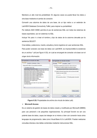 - 70 -
Mantiene un alto nivel de portabilidad. En algunos casos se puede llevar los datos a
otra base mediante el cambio de conexión.
Convertir una columna de datos de una base, de un tipo nativo a un estándar de
LabVIEW Database Connectivity Tollkit, para mejorar su portabilidad.
Por defecto ADO ODBC permite el uso de sentencias SQL con todos los sistemas de
bases soportados, aun en sistemas no SQL.
Incluye VIs para ir a traer el nombre y tipo de datos de la columna devuelta por la
sentencia SELECT.
Crea tablas y selecciona, inserta, actualiza y borra registros sin usar sentencias SQL.
Para poder conectar una base de datos con LabVIEW, es imprescindible la existencia
de un archivo *.udl (ver figura V.53), en cual se encargará de conectar a la base con el
origen de la información.
Figura V.53. Propiedades de archivo de vínculo de datos (udl).
Microsoft Access
Es un sistema de gestión de bases de datos creado y modificado por Microsoft (DBMS)
para uso personal o de pequeñas organizaciones. Su principal función es ser una
potente base de datos, capaz de trabajar en si misma o bien con conexión hacia otros
lenguajes de programación, tales como Visual Basic 6.0 o LabVIEW. Pueden realizarse
consultas directas a las tablas contenidas mediante instrucciones SQL.
 