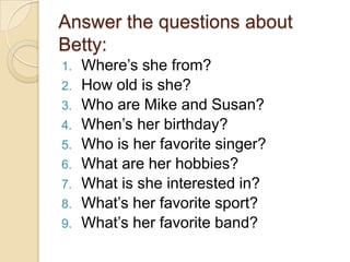 Answer the questions about
Betty:
1. Where’s she from?
2. How old is she?
3. Who are Mike and Susan?
4. When’s her birthday?
5. Who is her favorite singer?
6. What are her hobbies?
7. What is she interested in?
8. What’s her favorite sport?
9. What’s her favorite band?
 