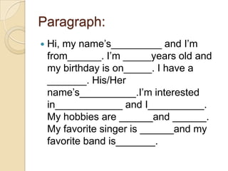 Paragraph:
 Hi, my name’s_________ and I’m
from______. I’m _____years old and
my birthday is on_____. I have a
_______. His/Her
name’s__________.I’m interested
in____________ and I__________.
My hobbies are ______and ______.
My favorite singer is ______and my
favorite band is_______.
 