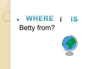 Where/Who is/ are
Betty from?
 