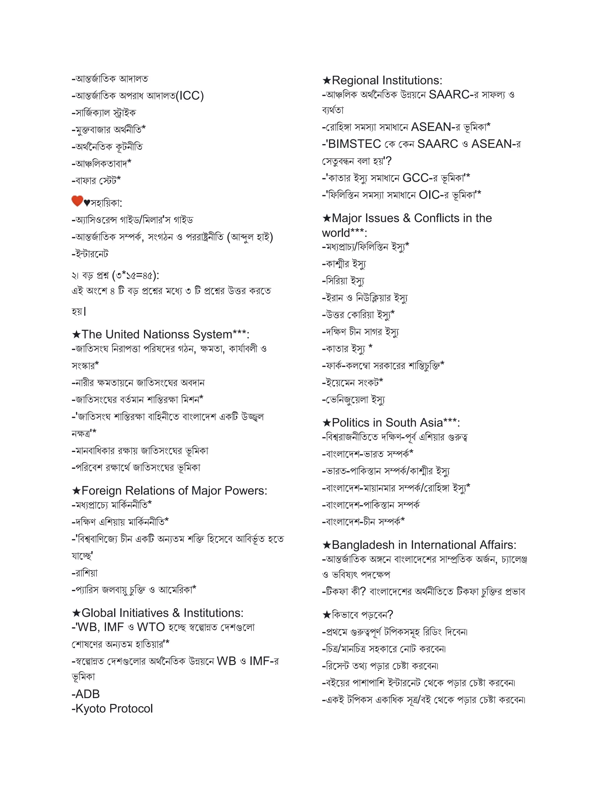 -আন্তিব বতক আে িত
-আন্তিব বতক অপর ধ আে িত(ICC)
-ি বিব কয ি ে ইক
- ুক্তি ি র অথবনীবত*
-অথবননবতক কূটনীবত
-আঞ্চবিকত ি ে*
-ি ফ র মেট*
♥িহ বয়ক :
-অয বিওস্ট্ররন্স গ ইে/ব ি র'ি গ ইে
-আন্তিব বতক িম্পকব , িংগঠন ও পরর ষ্ট্রনীবত (আব্দুি হ ই)
-ইি রস্ট্রনট
২। িড় প্রশ্ন (৩*১৫=৪৫):
এই অংস্ট্রশ ৪ টি িড় প্রস্ট্রশ্নর স্ট্রধয ৩ টি প্রস্ট্রশ্নর উির করস্ট্রত
হয়।
★The United Nationss System***:
-ি বতিংঘ বনর পি পবরষস্ট্রের গঠন, ক্ষ ত , ক যব িিী ও
িংস্ক র*
-ন রীর ক্ষ ত য়স্ট্রন ি বতিংস্ট্রঘর অিে ন
-ি বতিংস্ট্রঘর িতব ন শ বন্তরক্ষ ব শন*
-'ি বতিংঘ শ বন্তরক্ষ ি বহনীস্ট্রত ি ংি স্ট্রেশ একটি উজ্জ্বি
নক্ষত্র'*
- নি বধক র রক্ষ য় ি বতিংস্ট্রঘর ভূ ব ক
-পবরস্ট্রিশ রক্ষ স্ট্রথব ি বতিংস্ট্রঘর ভূ ব ক
★Foreign Relations of Major Powers:
- ধযপ্র স্ট্রচয বকব ননীবত*
-েবক্ষণ এবশয় য় বকব ননীবত*
-'বিশ্বি বণস্ট্রিয চীন একটি অনযত শবক্ত বহস্ট্রিস্ট্রি আবিভূব ত হস্ট্রত
য স্ট্রে'
-র বশয়
-পয বরি িিি য়ু চু বক্ত ও আস্ট্র বরক *
★Global Initiatives & Institutions:
-'WB, IMF ও WTO হস্ট্রে স্বস্ট্রি ন্নত মেশগুস্ট্রি
মশ ষস্ট্রণর অনযত হ বতয় র'*
-স্বস্ট্রি ন্নত মেশগুস্ট্রি র অথবননবতক উন্নয়স্ট্রন WB ও IMF-র
ভূ ব ক
-ADB
-Kyoto Protocol
★Regional Institutions:
-আঞ্চবিক অথবননবতক উন্নয়স্ট্রন SAARC-র ি ফিয ও
িযথবত
-মর বহঙ্গ ি িয ি ধ স্ট্রন ASEAN-র ভূ ব ক *
-'BIMSTEC মক মকন SAARC ও ASEAN-র
মিতু িিন িি হয়'?
-'ক ত র ইিুয ি ধ স্ট্রন GCC-র ভূ ব ক '*
-'বফবিবস্তন ি িয ি ধ স্ট্রন OIC-র ভূ ব ক '*
★Major Issues & Conflicts in the
world***:
- ধযপ্র চয/বফবিবস্তন ইিুয*
-ক শ্মীর ইিুয
-বিবরয় ইিুয
-ইর ন ও বনউবিয় র ইিুয
-উির মক বরয় ইিুয*
-েবক্ষণ চীন ি গর ইিুয
-ক ত র ইিুয *
-ফ কব -কিস্ট্রম্ব িরক স্ট্ররর শ বন্তচু বক্ত*
-ইস্ট্রয়স্ট্র ন িংকট*
-মভবনিুস্ট্রয়ি ইিুয
★Politics in South Asia***:
-বিশ্বর িনীবতস্ট্রত েবক্ষণ-পূিব এবশয় র গুরুত্ব
-ি ংি স্ট্রেশ-ভ রত িম্পকব *
-ভ রত-প বকস্ত ন িম্পকব /ক শ্মীর ইিুয
-ি ংি স্ট্রেশ- য় ন র িম্পকব /মর বহঙ্গ ইিুয*
-ি ংি স্ট্রেশ-প বকস্ত ন িম্পকব
-ি ংি স্ট্রেশ-চীন িম্পকব *
★Bangladesh in International Affairs:
-আন্তিব বতক অঙ্গস্ট্রন ি ংি স্ট্রেস্ট্রশর ি ম্প্রবতক অিব ন, চয স্ট্রিঞ্জ
ও ভবিষযৎ পেস্ট্রক্ষপ
-টিকফ কী? ি ংি স্ট্রেস্ট্রশর অথবনীবতস্ট্রত টিকফ চু বক্তর প্রভ ি
★বকভ স্ট্রি পড়স্ট্রিন?
-প্রথস্ট্র গুরুত্বপূণব টবপকি ূহ বরবেং বেস্ট্রিন।
-বচত্র/ নবচত্র িহক স্ট্রর মন ট করস্ট্রিন।
-বরস্ট্রিি তথয পড় র মচি করস্ট্রিন।
-িইস্ট্রয়র প শ প বশ ইি রস্ট্রনট মথস্ট্রক পড় র মচি করস্ট্রিন।
-একই টবপকি এক বধক িূত্র/িই মথস্ট্রক পড় র মচি করস্ট্রিন।
 