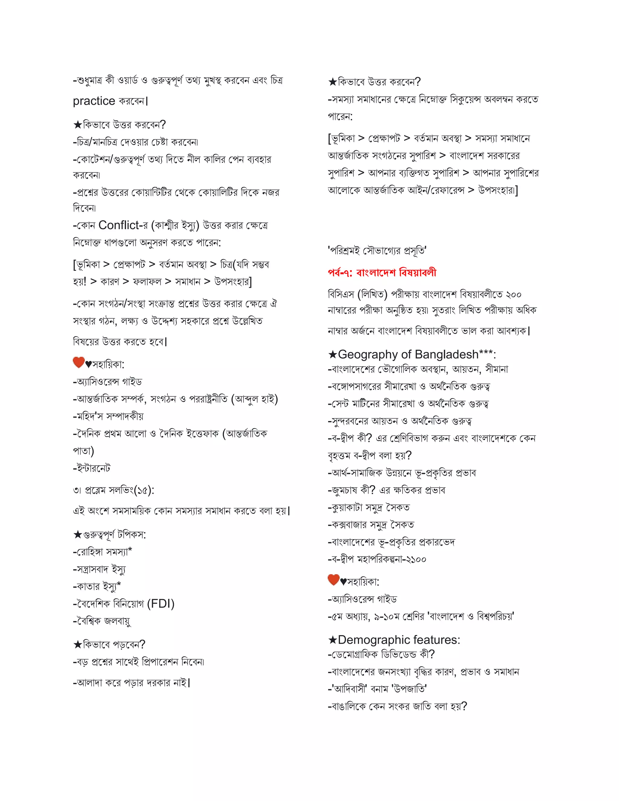 -শুধু ত্র কী ওয় েব ও গুরুত্বপূণব তথয ুিস্থ্ করস্ট্রিন এিং বচত্র
practice করস্ট্রিন।
★বকভ স্ট্রি উির করস্ট্রিন?
-বচত্র/ নবচত্র মেওয় র মচি করস্ট্রিন।
-মক স্ট্রটশন/গুরুত্বপূণব তথয বেস্ট্রত নীি ক বির মপন িযিহ র
করস্ট্রিন।
-প্রস্ট্রশ্নর উিস্ট্ররর মক য় বিটির মথস্ট্রক মক য় বিটির বেস্ট্রক নির
বেস্ট্রিন।
-মক ন Conflict-র (ক শ্মীর ইিুয) উির কর র মক্ষস্ট্রত্র
বনস্ট্রন ক্ত ধ পগুস্ট্রি অনুিরণ করস্ট্রত প স্ট্ররন:
[ভূ ব ক > মপ্রক্ষ পট > িতব ন অিস্থ্ > বচত্র(যবে িম্ভি
হয়! > ক রণ > ফি ফি > ি ধ ন > উপিংহ র]
-মক ন িংগঠন/িংস্থ্ িংক্র ন্ত প্রস্ট্রশ্নর উির কর র মক্ষস্ট্রত্র ঐ
িংস্থ্ র গঠন, িক্ষয ও উস্ট্রদ্দশয িহক স্ট্রর প্রস্ট্রশ্ন উস্ট্রল্লবিত
বিষস্ট্রয়র উির করস্ট্রত হস্ট্রি।
♥িহ বয়ক :
-অয বিওস্ট্ররন্স গ ইে
-আন্তিব বতক িম্পকব , িংগঠন ও পরর ষ্ট্রনীবত (আব্দুি হ ই)
- বহে'ি িম্প েকীয়
-তেবনক প্রথ আস্ট্রি ও তেবনক ইস্ট্রিফ ক (আন্তিব বতক
প ত )
-ইি রস্ট্রনট
৩। প্রস্ট্রে িিবভং(১৫):
এই অংস্ট্রশ ি ি বয়ক মক ন ি িয র ি ধ ন করস্ট্রত িি হয়।
★গুরুত্বপূণব টবপকি:
-মর বহঙ্গ ি িয *
-িন্ত্র িি ে ইিুয
-ক ত র ইিুয*
-তিস্ট্রেবশক বিবনস্ট্রয় গ (FDI)
-তিবশ্বক িিি য়ু
★বকভ স্ট্রি পড়স্ট্রিন?
-িড় প্রস্ট্রশ্নর ি স্ট্রথই বপ্রপ স্ট্ররশন বনস্ট্রিন।
-আি ে কস্ট্রর পড় র েরক র ন ই।
★বকভ স্ট্রি উির করস্ট্রিন?
-ি িয ি ধ স্ট্রনর মক্ষস্ট্রত্র বনস্ট্রন ক্ত বিকুস্ট্রয়ন্স অিিম্বন করস্ট্রত
প স্ট্ররন:
[ভূ ব ক > মপ্রক্ষ পট > িতব ন অিস্থ্ > ি িয ি ধ স্ট্রন
আন্তিব বতক িংগঠস্ট্রনর িুপ বরশ > ি ংি স্ট্রেশ িরক স্ট্ররর
িুপ বরশ > আপন র িযবক্তগত িুপ বরশ > আপন র িুপ বরস্ট্রশর
আস্ট্রি স্ট্রক আন্তিব বতক আইন/মরফ স্ট্ররন্স > উপিংহ র।]
'পবরে ই মিৌভ স্ট্রগযর প্রিূবত'
পর্ব-৭: র্াাংলাদদশ বর্ষয়ার্লী
বিবিএি (বিবিত) পরীক্ষ য় ি ংি স্ট্রেশ বিষয় িিীস্ট্রত ২০০
ন ম্ব স্ট্ররর পরীক্ষ অনুবষ্ঠত হয়। িুতর ং বিবিত পরীক্ষ য় অবধক
ন ম্ব র অিব স্ট্রন ি ংি স্ট্রেশ বিষয় িিীস্ট্রত ভ ি কর আিশযক।
★Geography of Bangladesh***:
-ি ংি স্ট্রেস্ট্রশর মভৌস্ট্রগ বিক অিস্থ্ ন, আয়তন, িী ন
-িস্ট্রঙ্গ পি গস্ট্ররর িী স্ট্ররি ও অথবননবতক গুরুত্ব
-মিি টিব স্ট্রনর িী স্ট্ররি ও অথবননবতক গুরুত্ব
-িুন্দরিস্ট্রনর আয়তন ও অথবননবতক গুরুত্ব
-ি-দ্বীপ কী? এর মেবণবিভ গ করুন এিং ি ংি স্ট্রেশস্ট্রক মকন
িৃহি ি-দ্বীপ িি হয়?
-আথব-ি বিক উন্নয়স্ট্রন ভূ -প্রকৃ বতর প্রভ ি
-িু চ ষ কী? এর ক্ষবতকর প্রভ ি
-কুয় ক ট ি ুদ্র তিকত
-কক্সি ি র ি ুদ্র তিকত
-ি ংি স্ট্রেস্ট্রশর ভূ -প্রকৃ বতর প্রক রস্ট্রভে
-ি-দ্বীপ হ পবরকিন -২১০০
♥িহ বয়ক :
-অয বিওস্ট্ররন্স গ ইে
-৫ অধয য়, ৯-১০ মেবণর 'ি ংি স্ট্রেশ ও বিশ্বপবরচয়'
★Demographic features:
-মেস্ট্র গ্র বফক বেবভস্ট্রেন্ড কী?
-ি ংি স্ট্রেস্ট্রশর িনিংিয িৃবির ক রণ, প্রভ ি ও ি ধ ন
-'আবেি িী' িন 'উপি বত'
-ি ঙ বিস্ট্রক মকন িংকর ি বত িি হয়?
 