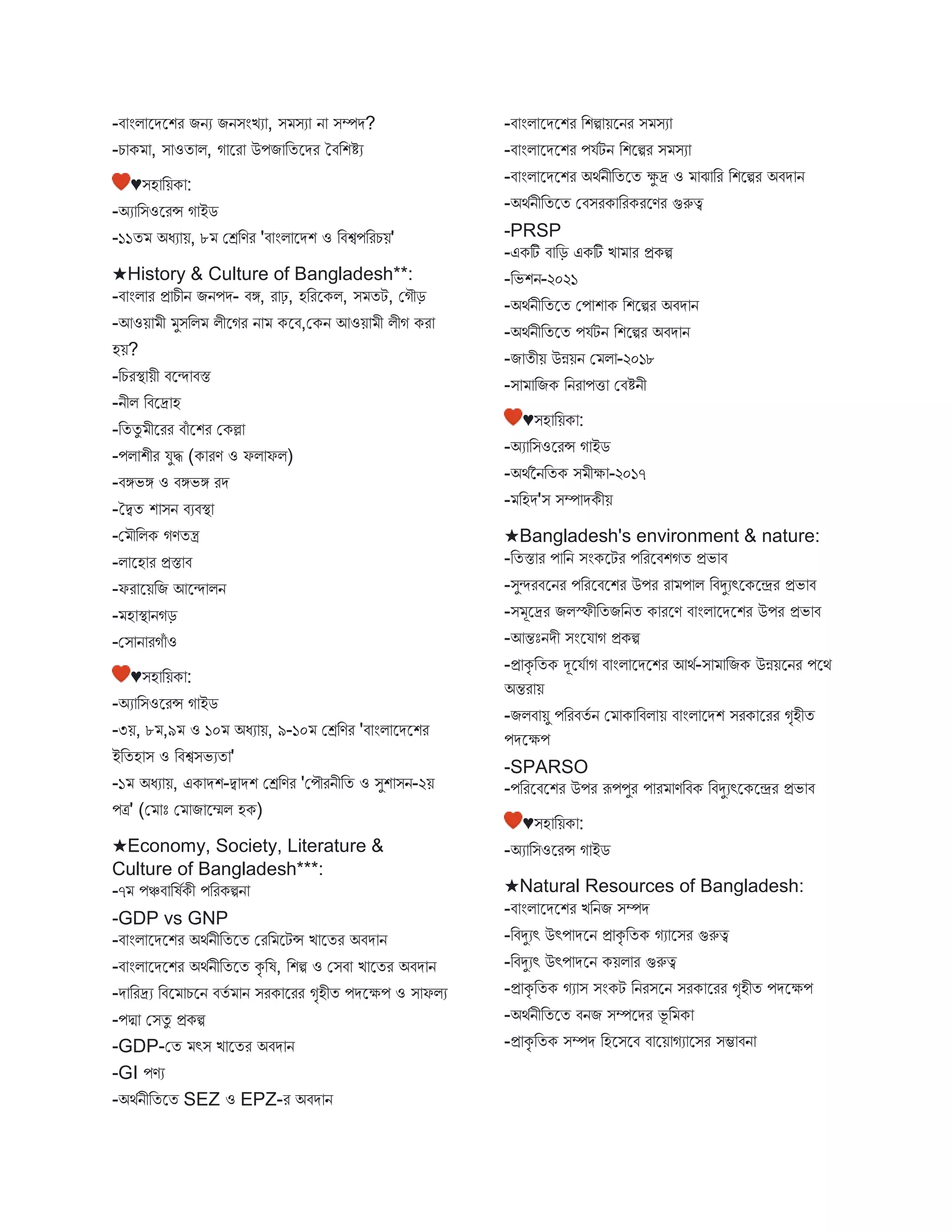 -ি ংি স্ট্রেস্ট্রশর িনয িনিংিয , ি িয ন িম্পে?
-চ ক , ি ওত ি, গ স্ট্রর উপি বতস্ট্রের তিবশিয
♥িহ বয়ক :
-অয বিওস্ট্ররন্স গ ইে
-১১ত অধয য়, ৮ মেবণর 'ি ংি স্ট্রেশ ও বিশ্বপবরচয়'
★History & Culture of Bangladesh**:
-ি ংি র প্র চীন িনপে- িঙ্গ, র ঢ়, হবরস্ট্রকি, ি তট, মগৌড়
-আওয় ী ুিবি িীস্ট্রগর ন কস্ট্রি,মকন আওয় ী িীগ কর
হয়?
-বচরস্থ্ য়ী িস্ট্রন্দ িস্ত
-নীি বিস্ট্রদ্র হ
-বততু ীস্ট্ররর িঁ স্ট্রশর মকল্ল
-পি শীর যুি (ক রণ ও ফি ফি)
-িঙ্গভঙ্গ ও িঙ্গভঙ্গ রে
-তদ্বত শ িন িযিস্থ্
-ম ৌবিক গণতন্ত্র
-ি স্ট্রহ র প্রস্ত ি
-ফর স্ট্রয়বি আস্ট্রন্দ িন
- হ স্থ্ নগড়
-মি ন রগঁ ও
♥িহ বয়ক :
-অয বিওস্ট্ররন্স গ ইে
-৩য়, ৮ ,৯ ও ১০ অধয য়, ৯-১০ মেবণর 'ি ংি স্ট্রেস্ট্রশর
ইবতহ ি ও বিশ্বিভযত '
-১ অধয য়, এক েশ-দ্ব েশ মেবণর 'মপৌরনীবত ও িুশ িন-২য়
পত্র' (ম োঃ ম ি স্ট্রেি হক)
★Economy, Society, Literature &
Culture of Bangladesh***:
-৭ পঞ্চি বষবকী পবরকিন
-GDP vs GNP
-ি ংি স্ট্রেস্ট্রশর অথবনীবতস্ট্রত মরব স্ট্রটন্স ি স্ট্রতর অিে ন
-ি ংি স্ট্রেস্ট্রশর অথবনীবতস্ট্রত কৃ বষ, বশি ও মিি ি স্ট্রতর অিে ন
-ে বরদ্রয বিস্ট্র চস্ট্রন িতব ন িরক স্ট্ররর গৃহীত পেস্ট্রক্ষপ ও ি ফিয
-পদ্ম মিতু প্রকি
-GDP-মত ৎি ি স্ট্রতর অিে ন
-GI পণয
-অথবনীবতস্ট্রত SEZ ও EPZ-র অিে ন
-ি ংি স্ট্রেস্ট্রশর বশি য়স্ট্রনর ি িয
-ি ংি স্ট্রেস্ট্রশর পযবটন বশস্ট্রির ি িয
-ি ংি স্ট্রেস্ট্রশর অথবনীবতস্ট্রত ক্ষু দ্র ও ে বর বশস্ট্রির অিে ন
-অথবনীবতস্ট্রত মিিরক বরকরস্ট্রণর গুরুত্ব
-PRSP
-একটি ি বড় একটি ি র প্রকি
-বভশন-২০২১
-অথবনীবতস্ট্রত মপ শ ক বশস্ট্রির অিে ন
-অথবনীবতস্ট্রত পযবটন বশস্ট্রির অিে ন
-ি তীয় উন্নয়ন ম ি -২০১৮
-ি বিক বনর পি মিিনী
♥িহ বয়ক :
-অয বিওস্ট্ররন্স গ ইে
-অথবননবতক ি ীক্ষ -২০১৭
- বহে'ি িম্প েকীয়
★Bangladesh's environment & nature:
-বতস্ত র প বন িংকস্ট্রটর পবরস্ট্রিশগত প্রভ ি
-িুন্দরিস্ট্রনর পবরস্ট্রিস্ট্রশর উপর র প ি বিদুযৎস্ট্রকস্ট্রের প্রভ ি
-ি ূস্ট্রদ্রর িিস্ফীবতিবনত ক রস্ট্রণ ি ংি স্ট্রেস্ট্রশর উপর প্রভ ি
-আন্তোঃনেী িংস্ট্রয গ প্রকি
-প্র কৃ বতক দূস্ট্রযব গ ি ংি স্ট্রেস্ট্রশর আথব-ি বিক উন্নয়স্ট্রনর পস্ট্রথ
অন্তর য়
-িিি য়ু পবরিতব ন ম ক বিি য় ি ংি স্ট্রেশ িরক স্ট্ররর গৃহীত
পেস্ট্রক্ষপ
-SPARSO
-পবরস্ট্রিস্ট্রশর উপর রূপপুর প র ণবিক বিদুযৎস্ট্রকস্ট্রের প্রভ ি
♥িহ বয়ক :
-অয বিওস্ট্ররন্স গ ইে
★Natural Resources of Bangladesh:
-ি ংি স্ট্রেস্ট্রশর িবনি িম্পে
-বিদুযৎ উৎপ েস্ট্রন প্র কৃ বতক গয স্ট্রির গুরুত্ব
-বিদুযৎ উৎপ েস্ট্রন কয়ি র গুরুত্ব
-প্র কৃ বতক গয ি িংকট বনরিস্ট্রন িরক স্ট্ররর গৃহীত পেস্ট্রক্ষপ
-অথবনীবতস্ট্রত িনি িম্পস্ট্রের ভূ ব ক
-প্র কৃ বতক িম্পে বহস্ট্রিস্ট্রি ি স্ট্রয় গয স্ট্রির িম্ভ িন
 
