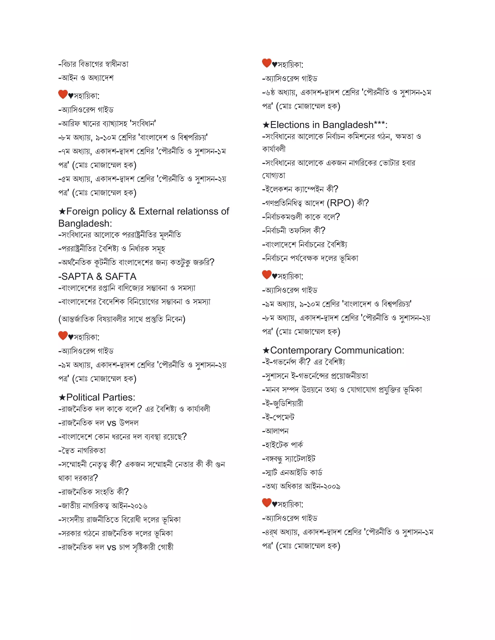 -বিচ র বিভ স্ট্রগর স্ব ধীনত
-আইন ও অধয স্ট্রেশ
♥িহ বয়ক :
-অয বিওস্ট্ররন্স গ ইে
-আবরফ ি স্ট্রনর িয িয িহ 'িংবিধ ন'
-৮ অধয য়, ৯-১০ মেবণর 'ি ংি স্ট্রেশ ও বিশ্বপবরচয়'
-৭ অধয য়, এক েশ-দ্ব েশ মেবণর 'মপৌরনীবত ও িুশ িন-১
পত্র' (ম োঃ ম ি স্ট্রেি হক)
-৫ অধয য়, এক েশ-দ্ব েশ মেবণর 'মপৌরনীবত ও িুশ িন-২য়
পত্র' (ম োঃ ম ি স্ট্রেি হক)
★Foreign policy & External relationss of
Bangladesh:
-িংবিধ স্ট্রনর আস্ট্রি স্ট্রক পরর ষ্ট্রনীবতর ূিনীবত
-পরর ষ্ট্রনীবতর তিবশিয ও বনধব রক ি ূহ
-অথবননবতক কূটনীবত ি ংি স্ট্রেস্ট্রশর িনয কতটু কু িরুবর?
-SAPTA & SAFTA
-ি ংি স্ট্রেস্ট্রশর রপ্ত বন ি বণস্ট্রিযর িম্ভ িন ও ি িয
-ি ংি স্ট্রেস্ট্রশর তিস্ট্রেবশক বিবনস্ট্রয় স্ট্রগর িম্ভ িন ও ি িয
(আন্তিব বতক বিষয় িিীর ি স্ট্রথ প্রস্তুবত বনস্ট্রিন)
♥িহ বয়ক :
-অয বিওস্ট্ররন্স গ ইে
-৯ অধয য়, এক েশ-দ্ব েশ মেবণর 'মপৌরনীবত ও িুশ িন-২য়
পত্র' (ম োঃ ম ি স্ট্রেি হক)
★Political Parties:
-র িননবতক েি ক স্ট্রক িস্ট্রি? এর তিবশিয ও ক যব িিী
-র িননবতক েি vs উপেি
-ি ংি স্ট্রেস্ট্রশ মক ন ধরস্ট্রনর েি িযিস্থ্ রস্ট্রয়স্ট্রে?
-তদ্বত ন গবরকত
-িস্ট্রে হনী মনতৃ ত্ব কী? একিন িস্ট্রে হনী মনত র কী কী গুন
থ ক েরক র?
-র িননবতক িংহবত কী?
-ি তীয় ন গবরকত্ব আইন-২০১৬
-িংিেীয় র িনীবতস্ট্রত বিস্ট্রর ধী েস্ট্রির ভূ ব ক
-িরক র গঠস্ট্রন র িননবতক েস্ট্রির ভূ ব ক
-র িননবতক েি vs চ প িৃবিক রী মগ ষ্ঠী
♥িহ বয়ক :
-অয বিওস্ট্ররন্স গ ইে
-৬ষ্ঠ অধয য়, এক েশ-দ্ব েশ মেবণর 'মপৌরনীবত ও িুশ িন-১
পত্র' (ম োঃ ম ি স্ট্রেি হক)
★Elections in Bangladesh***:
-িংবিধ স্ট্রনর আস্ট্রি স্ট্রক বনিব চন কব শস্ট্রনর গঠন, ক্ষ ত ও
ক যব িিী
-িংবিধ স্ট্রনর আস্ট্রি স্ট্রক একিন ন গবরস্ট্রকর মভ ট র হি র
ময গযত
-ইস্ট্রিকশন কয স্ট্রম্পইন কী?
-গণপ্রবতবনবধত্ব আস্ট্রেশ (RPO) কী?
-বনিব চক ণ্ডিী ক স্ট্রক িস্ট্রি?
-বনিব চনী তফবিি কী?
-ি ংি স্ট্রেস্ট্রশ বনিব চস্ট্রনর তিবশিয
-বনিব চস্ট্রন পযবস্ট্রিক্ষক েস্ট্রির ভূ ব ক
♥িহ বয়ক :
-অয বিওস্ট্ররন্স গ ইে
-৯ অধয য়, ৯-১০ মেবণর 'ি ংি স্ট্রেশ ও বিশ্বপবরচয়'
-৮ অধয য়, এক েশ-দ্ব েশ মেবণর 'মপৌরনীবত ও িুশ িন-২য়
পত্র' (ম োঃ ম ি স্ট্রেি হক)
★Contemporary Communication:
-ই-গভস্ট্রনবন্স কী? এর তিবশিয
-িুশ িস্ট্রন ই-গভস্ট্রনবস্ট্রন্সর প্রস্ট্রয় িনীয়ত
- নি িম্পে উন্নয়স্ট্রন তথয ও ময গ স্ট্রয গ প্রযুবক্তর ভূ ব ক
-ই-িুবেবশয় রী
-ই-মপস্ট্র ি
-আি পন
-হ ইস্ট্রটক প কব
-িঙ্গিিু িয স্ট্রটি ইট
-স্ম টব এনআইবে ক েব
-তথয অবধক র আইন-২০০৯
♥িহ বয়ক :
-অয বিওস্ট্ররন্স গ ইে
-৪র্থ অধয য়, এক েশ-দ্ব েশ মেবণর 'মপৌরনীবত ও িুশ িন-১
পত্র' (ম োঃ ম ি স্ট্রেি হক)
 