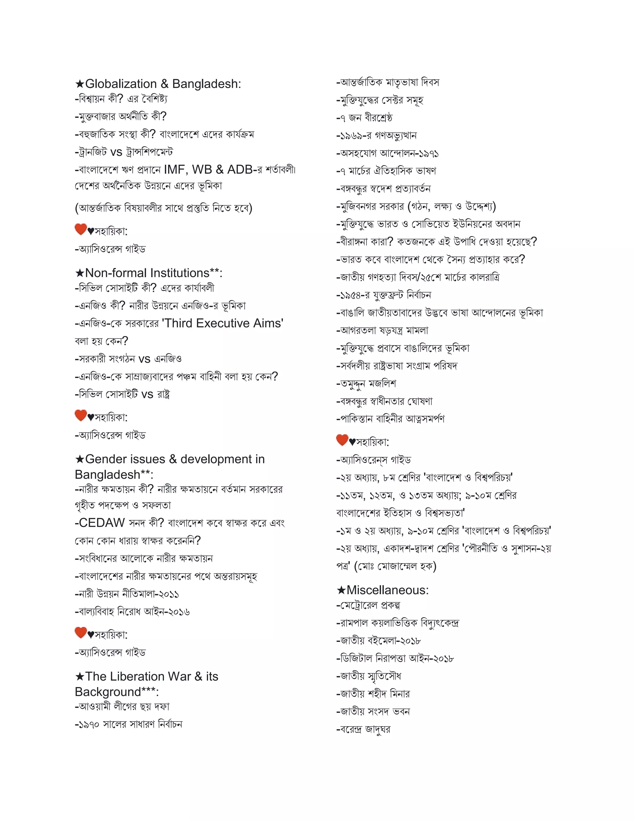 ★Globalization & Bangladesh:
-বিশ্ব য়ন কী? এর তিবশিয
- ুক্তি ি র অথবনীবত কী?
-িহুি বতক িংস্থ্ কী? ি ংি স্ট্রেস্ট্রশ এস্ট্রের ক যবক্র
-ট্র নবিট vs ট্র ন্সবশপস্ট্র ি
-ি ংি স্ট্রেস্ট্রশ ঋণ প্রে স্ট্রন IMF, WB & ADB-র শতব িিী।
মেস্ট্রশর অথবননবতক উন্নয়স্ট্রন এস্ট্রের ভূ ব ক
(আন্তিব বতক বিষয় িিীর ি স্ট্রথ প্রস্তুবত বনস্ট্রত হস্ট্রি)
♥িহ বয়ক :
-অয বিওস্ট্ররন্স গ ইে
★Non-formal Institutions**:
-বিবভি মি ি ইটি কী? এস্ট্রের ক যব িিী
-এনবিও কী? ন রীর উন্নয়স্ট্রন এনবিও-র ভূ ব ক
-এনবিও-মক িরক স্ট্ররর 'Third Executive Aims'
িি হয় মকন?
-িরক রী িংগঠন vs এনবিও
-এনবিও-মক ি ম্র িযি স্ট্রের পঞ্চ ি বহনী িি হয় মকন?
-বিবভি মি ি ইটি vs র ষ্ট্র
♥িহ বয়ক :
-অয বিওস্ট্ররন্স গ ইে
★Gender issues & development in
Bangladesh**:
-ন রীর ক্ষ ত য়ন কী? ন রীর ক্ষ ত য়স্ট্রন িতব ন িরক স্ট্ররর
গৃহীত পেস্ট্রক্ষপ ও িফিত
-CEDAW িনে কী? ি ংি স্ট্রেশ কস্ট্রি স্ব ক্ষর কস্ট্রর এিং
মক ন মক ন ধ র য় স্ব ক্ষর কস্ট্ররনবন?
-িংবিধ স্ট্রনর আস্ট্রি স্ট্রক ন রীর ক্ষ ত য়ন
-ি ংি স্ট্রেস্ট্রশর ন রীর ক্ষ ত য়স্ট্রনর পস্ট্রথ অন্তর য়ি ূহ
-ন রী উন্নয়ন নীবত ি -২০১১
-ি িযবিি হ বনস্ট্রর ধ আইন-২০১৬
♥িহ বয়ক :
-অয বিওস্ট্ররন্স গ ইে
★The Liberation War & its
Background***:
-আওয় ী িীস্ট্রগর েয় েফ
-১৯৭০ ি স্ট্রির ি ধ রণ বনিব চন
-আন্তিব বতক তৃ ভ ষ বেিি
- ুবক্তযুস্ট্রির মিক্টর ি ূহ
-৭ িন িীরস্ট্রেষ্ঠ
-১৯৬৯-র গণঅভু যত্থ ন
-অিহস্ট্রয গ আস্ট্রন্দ িন-১৯৭১
-৭ স্ট্রচব র ঐবতহ বিক ভ ষণ
-িঙ্গিিু র স্বস্ট্রেশ প্রতয িতব ন
- ুবিিনগর িরক র (গঠন, িক্ষয ও উস্ট্রদ্দশয)
- ুবক্তযুস্ট্রি ভ রত ও মি বভস্ট্রয়ত ইউবনয়স্ট্রনর অিে ন
-িীর ঙ্গন ক র ? কতিনস্ট্রক এই উপ বধ মেওয় হস্ট্রয়স্ট্রে?
-ভ রত কস্ট্রি ি ংি স্ট্রেশ মথস্ট্রক তিনয প্রতয হ র কস্ট্রর?
-ি তীয় গণহতয বেিি/২৫মশ স্ট্রচব র ক ির বত্র
-১৯৫৪-র যুক্তফ্রি বনিব চন
-ি ঙ বি ি তীয়ত ি স্ট্রের উদ্ভস্ট্রি ভ ষ আস্ট্রন্দ িস্ট্রনর ভূ ব ক
-আগরতি ষড়যন্ত্র ি
- ুবক্তযুস্ট্রি প্রি স্ট্রি ি ঙ বিস্ট্রের ভূ ব ক
-িিবেিীয় র ষ্ট্রভ ষ িংগ্র পবরষে
-ত ুদ্দুন িবিশ
-িঙ্গিিু র স্ব ধীনত র মঘ ষণ
-প বকস্ত ন ি বহনীর আত্নি পবণ
♥িহ বয়ক :
-অয বিওস্ট্ররন্ি গ ইে
-২য় অধয য়, ৮ মেবণর 'ি ংি স্ট্রেশ ও বিশ্বপবরচয়'
-১১ত , ১২ত , ও ১৩ত অধয য়; ৯-১০ মেবণর
ি ংি স্ট্রেস্ট্রশর ইবতহ ি ও বিশ্বিভযত '
-১ ও ২য় অধয য়, ৯-১০ মেবণর 'ি ংি স্ট্রেশ ও বিশ্বপবরচয়'
-২য় অধয য়, এক েশ-দ্ব েশ মেবণর 'মপৌরনীবত ও িুশ িন-২য়
পত্র' (ম োঃ ম ি স্ট্রেি হক)
★Miscellaneous:
-ম স্ট্রট্র স্ট্ররি প্রকি
-র প ি কয়ি বভবিক বিদুযৎস্ট্রকে
-ি তীয় িইস্ট্র ি -২০১৮
-বেবিট ি বনর পি আইন-২০১৮
-ি তীয় স্মৃবতস্ট্রিৌধ
-ি তীয় শহীে ব ন র
-ি তীয় িংিে ভিন
-িস্ট্ররে ি দুঘর
 