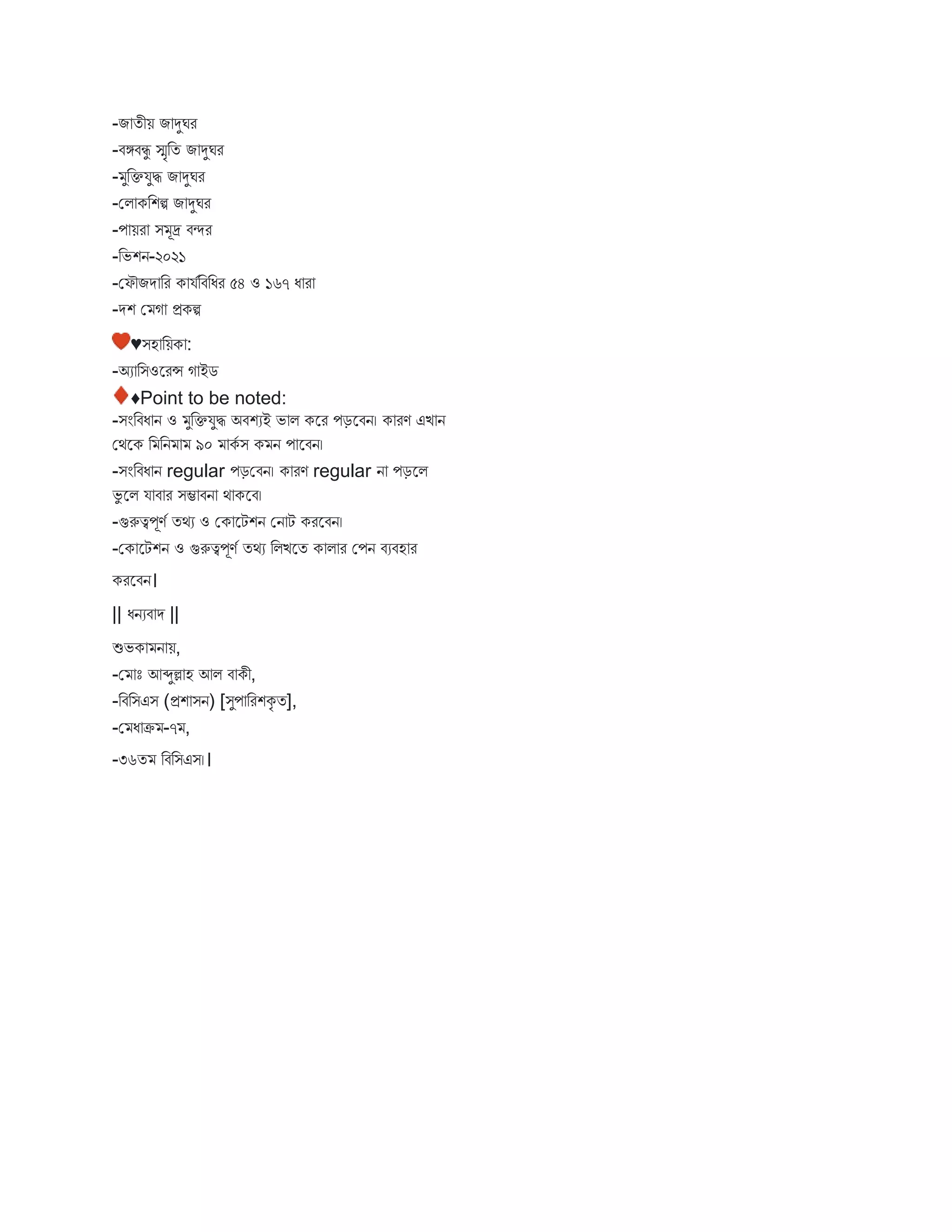 -ি তীয় ি দুঘর
-িঙ্গিিু স্মৃবত ি দুঘর
- ুবক্তযুি ি দুঘর
-মি কবশি ি দুঘর
-প য়র ি ূদ্র িন্দর
-বভশন-২০২১
-মফৌিে বর ক যববিবধর ৫৪ ও ১৬৭ ধ র
-েশ ম গ প্রকি
♥িহ বয়ক :
-অয বিওস্ট্ররন্স গ ইে
♦Point to be noted:
-িংবিধ ন ও ুবক্তযুি অিশযই ভ ি কস্ট্রর পড়স্ট্রিন। ক রণ এি ন
মথস্ট্রক ব বন ৯০ কব ি ক ন প স্ট্রিন।
-িংবিধ ন regular পড়মিন। ক রণ regular ন পড়স্ট্রি
ভু স্ট্রি য ি র িম্ভ িন থ কস্ট্রি।
-গুরুত্বপূণব তথয ও মক স্ট্রটশন মন ট করস্ট্রিন।
-মক স্ট্রটশন ও গুরুত্বপূণব তথয বিিস্ট্রত ক ি র মপন িযিহ র
করস্ট্রিন।
|| ধনযি ে ||
শুভক ন য়,
-ম োঃ আব্দুল্ল হ আি ি কী,
-বিবিএি (প্রশ িন) [িুপ বরশকৃ ত],
-ম ধ ক্র -৭ ,
-৩৬ত বিবিএি।।
 