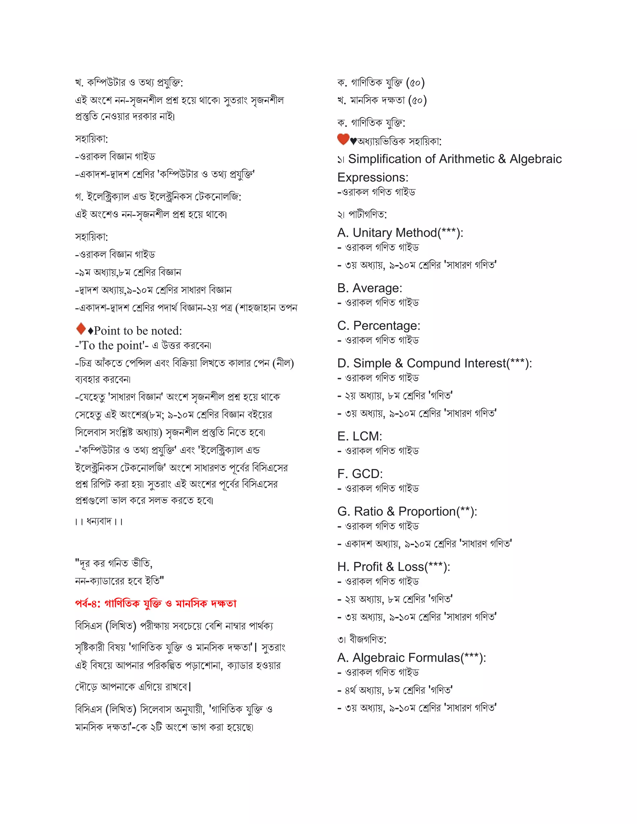 ি. কবম্পউট র ও তথয প্রযুবক্ত:
এই অংস্ট্রশ নন-িৃিনশীি প্রশ্ন হস্ট্রয় থ স্ট্রক। িুতর ং িৃিনশীি
প্রস্তুবত মনওয় র েরক র ন ই।
িহ বয়ক :
-ওর কি বিজ্ঞ ন গ ইে
-এক েশ-দ্ব েশ মেবণর 'কবম্পউট র ও তথয প্রযুবক্ত'
গ. ইস্ট্রিবিকয ি এন্ড ইস্ট্রিিবনকি মটকস্ট্রন িবি:
এই অংস্ট্রশও নন-িৃিনশীি প্রশ্ন হস্ট্রয় থ স্ট্রক।
িহ বয়ক :
-ওর কি বিজ্ঞ ন গ ইে
-৯ অধয য়,৮ মেবণর বিজ্ঞ ন
-দ্ব েশ অধয য়,৯-১০ মেবণর ি ধ রণ বিজ্ঞ ন
-এক েশ-দ্ব েশ মেবণর পে থব বিজ্ঞ ন-২য় পত্র (শ হি হ ন তপন
♦Point to be noted:
-'To the point'- এ উির করস্ট্রিন।
-বচত্র আঁকস্ট্রত মপবন্সি এিং বিবক্রয় বিিস্ট্রত ক ি র মপন (নীি)
িযিহ র করস্ট্রিন।
-মযস্ট্রহতু 'ি ধ রণ বিজ্ঞ ন' অংস্ট্রশ িৃিনশীি প্রশ্ন হস্ট্রয় থ স্ট্রক
মিস্ট্রহতু এই অংস্ট্রশর(৮ ; ৯-১০ মেবণর বিজ্ঞ ন িইস্ট্রয়র
বিস্ট্রিি ি িংবিি অধয য়) িৃিনশীি প্রস্তুবত বনস্ট্রত হস্ট্রি।
-'কবম্পউট র ও তথয প্রযুবক্ত' এিং 'ইস্ট্রিবিকয ি এন্ড
ইস্ট্রিিবনকি মটকস্ট্রন িবি' অংস্ট্রশ ি ধ রণত পূস্ট্রিবর বিবিএস্ট্রির
প্রশ্ন বরবপট কর হয়। িুতর ং এই অংস্ট্রশর পূস্ট্রিবর বিবিএস্ট্রির
প্রশ্নগুস্ট্রি ভ ি কস্ট্রর িিভ করস্ট্রত হস্ট্রি।
। । ধনযি ে । ।
"দূর কর গবনত ভীবত,
নন-কয ে স্ট্ররর হস্ট্রি ইবত"
পর্ব-৪: গাবণবিক যুবি ও মানবসক দক্ষিা
বিবিএি (বিবিত) পরীক্ষ য় িিস্ট্রচস্ট্রয় মিবশ ন ম্ব র প থবকয
িৃবিক রী বিষয় 'গ বণবতক যুবক্ত ও নবিক েক্ষত '। িুতর ং
এই বিষস্ট্রয় আপন র পবরকবিত পড় স্ট্রশ ন , কয ে র হওয় র
মেৌস্ট্রড় আপন স্ট্রক এবগস্ট্রয় র িস্ট্রি।
বিবিএি (বিবিত) বিস্ট্রিি ি অনুয য়ী, 'গ বণবতক যুবক্ত ও
নবিক েক্ষত '-মক ২টি অংস্ট্রশ ভ গ কর হস্ট্রয়স্ট্রে।
ক. গ বণবতক যুবক্ত (৫০)
ি. নবিক েক্ষত (৫০)
ক. গ বণবতক যুবক্ত:
♥অধয য়বভবিক িহ বয়ক :
১। Simplification of Arithmetic & Algebraic
Expressions:
-ওর কি গবণত গ ইে
২। প টীগবণত:
A. Unitary Method(***):
- ওর কি গবণত গ ইে
- ৩য় অধয য়, ৯-১০ মেবণর 'ি ধ রণ গবণত'
B. Average:
- ওর কি গবণত গ ইে
C. Percentage:
- ওর কি গবণত গ ইে
D. Simple & Compund Interest(***):
- ওর কি গবণত গ ইে
- ২য় অধয য়, ৮ মেবণর 'গবণত'
- ৩য় অধয য়, ৯-১০ মেবণর 'ি ধ রণ গবণত'
E. LCM:
- ওর কি গবণত গ ইে
F. GCD:
- ওর কি গবণত গ ইে
G. Ratio & Proportion(**):
- ওর কি গবণত গ ইে
- এক েশ অধয য়, ৯-১০ মেবণর 'ি ধ রণ গবণত'
H. Profit & Loss(***):
- ওর কি গবণত গ ইে
- ২য় অধয য়, ৮ মেবণর 'গবণত'
- ৩য় অধয য়, ৯-১০ মেবণর 'ি ধ রণ গবণত'
৩। িীিগবণত:
A. Algebraic Formulas(***):
- ওর কি গবণত গ ইে
- ৪থব অধয য়, ৮ মেবণর 'গবণত'
- ৩য় অধয য়, ৯-১০ মেবণর 'ি ধ রণ গবণত'
 