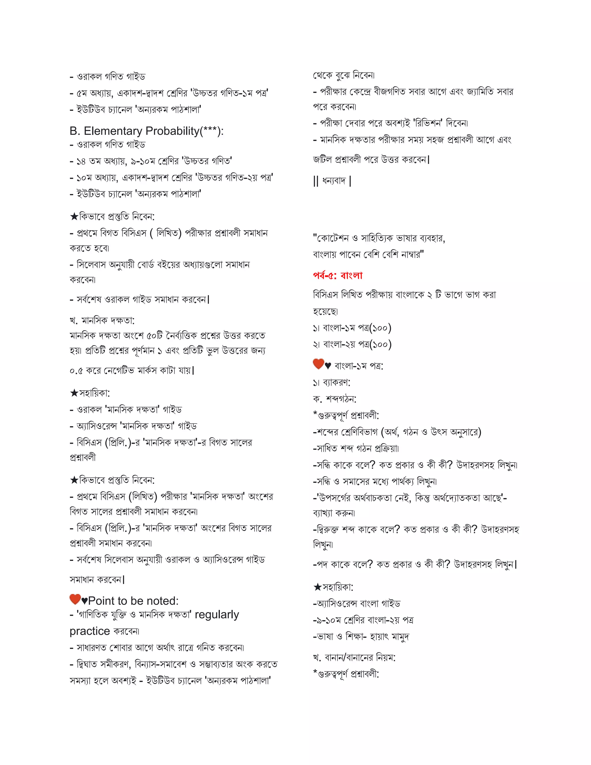 - ওর কি গবণত গ ইে
- ৫ অধয য়, এক েশ-দ্ব েশ মেবণর 'উচ্চতর গবণত-১ পত্র'
- ইউটিউি চয স্ট্রনি 'অনযরক প ঠশ ি '
B. Elementary Probability(***):
- ওর কি গবণত গ ইে
- ১৪ ত অধয য়, ৯-১০ মেবণর 'উচ্চতর গবণত'
- ১০ অধয য়, এক েশ-দ্ব েশ মেবণর 'উচ্চতর গবণত-২য় পত্র'
- ইউটিউি চয স্ট্রনি 'অনযরক প ঠশ ি '
★বকভ স্ট্রি প্রস্তুবত বনস্ট্রিন:
- প্রথস্ট্র বিগত বিবিএি ( বিবিত) পরীক্ষ র প্রশ্ন িিী ি ধ ন
করস্ট্রত হস্ট্রি।
- বিস্ট্রিি ি অনুয য়ী মি েব িইস্ট্রয়র অধয য়গুস্ট্রি ি ধ ন
করস্ট্রিন।
- িিবস্ট্রশষ ওর কি গ ইে ি ধ ন করস্ট্রিন।
ি. নবিক েক্ষত :
নবিক েক্ষত অংস্ট্রশ ৫০টি তনিবযবিক প্রস্ট্রশ্নর উির করস্ট্রত
হয়। প্রবতটি প্রস্ট্রশ্নর পূণব ন ১ এিং প্রবতটি ভু ি উিস্ট্ররর িনয
০.৫ কস্ট্রর মনস্ট্রগটিভ কব ি ক ট য য়।
★িহ বয়ক :
- ওর কি ' নবিক েক্ষত ' গ ইে
- অয বিওস্ট্ররন্স ' নবিক েক্ষত ' গ ইে
- বিবিএি (বপ্রবি.)-র ' নবিক েক্ষত '-র বিগত ি স্ট্রির
প্রশ্ন িিী
★বকভ স্ট্রি প্রস্তুবত বনস্ট্রিন:
- প্রথস্ট্র বিবিএি (বিবিত) পরীক্ষ র ' নবিক েক্ষত ' অংস্ট্রশর
বিগত ি স্ট্রির প্রশ্ন িিী ি ধ ন করস্ট্রিন।
- বিবিএি (বপ্রবি.)-র ' নবিক েক্ষত ' অংস্ট্রশর বিগত ি স্ট্রির
প্রশ্ন িিী ি ধ ন করস্ট্রিন।
- িিবস্ট্রশষ বিস্ট্রিি ি অনুয য়ী ওর কি ও অয বিওস্ট্ররন্স গ ইে
ি ধ ন করস্ট্রিন।
♥Point to be noted:
- 'গ বণবতক যুবক্ত ও নবিক েক্ষত ' regularly
practice করস্ট্রিন।
- ি ধ রণত মশ ি র আস্ট্রগ অথব ৎ র স্ট্রত্র গবনত করস্ট্রিন।
- বদ্বঘ ত ি ীকরণ, বিনয ি-ি স্ট্রিশ ও িম্ভ িযত র অংক করস্ট্রত
ি িয হস্ট্রি অিশযই - ইউটিউি চয স্ট্রনি 'অনযরক প ঠশ ি '
মথস্ট্রক িুস্ট্রে বনস্ট্রিন।
- পরীক্ষ র মকস্ট্রে িীিগবণত িি র আস্ট্রগ এিং িয ব বত িি র
পস্ট্রর করস্ট্রিন।
- পরীক্ষ মেি র পস্ট্রর অিশযই 'বরবভশন' বেস্ট্রিন।
- নবিক েক্ষত র পরীক্ষ র ি য় িহি প্রশ্ন িিী আস্ট্রগ এিং
িটিি প্রশ্ন িিী পস্ট্রর উির করস্ট্রিন।
|| ধনযি ে |
"মক স্ট্রটশন ও ি বহবতযক ভ ষ র িযিহ র,
ি ংি য় প স্ট্রিন মিবশ মিবশ ন ম্ব র"
পর্ব-৫: র্াাংলা
বিবিএি বিবিত পরীক্ষ য় ি ংি স্ট্রক ২ টি ভ স্ট্রগ ভ গ কর
হস্ট্রয়স্ট্রে।
১। ি ংি -১ পত্র(১০০)
২। ি ংি -২য় পত্র(১০০)
♥ ি ংি -১ পত্র:
১। িয করণ:
ক. শব্দগঠন:
*গুরুত্বপূণব প্রশ্ন িিী:
-শস্ট্রব্দর মেবণবিভ গ (অথব, গঠন ও উৎি অনুি স্ট্রর)
-ি বধত শব্দ গঠন প্রবক্রয় ।
-িবি ক স্ট্রক িস্ট্রি? কত প্রক র ও কী কী? উে হরণিহ বিিুন।
-িবি ও ি স্ট্রির স্ট্রধয প থবকয বিিুন।
-'উপিস্ট্রগবর অথবি চকত মনই, বকন্তু অথবস্ট্রেয তকত আস্ট্রে'-
িয িয করুন।
-বদ্বরুক্ত শব্দ ক স্ট্রক িস্ট্রি? কত প্রক র ও কী কী? উে হরণিহ
বিিুন।
-পে ক স্ট্রক িস্ট্রি? কত প্রক র ও কী কী? উে হরণিহ বিিুন।
★িহ বয়ক :
-অয বিওস্ট্ররন্স ি ংি গ ইে
-৯-১০ মেবণর ি ংি -২য় পত্র
-ভ ষ ও বশক্ষ - হ য় ৎ ুে
ি. ি ন ন/ি ন স্ট্রনর বনয় :
*গুরুত্বপূণব প্রশ্ন িিী:
 