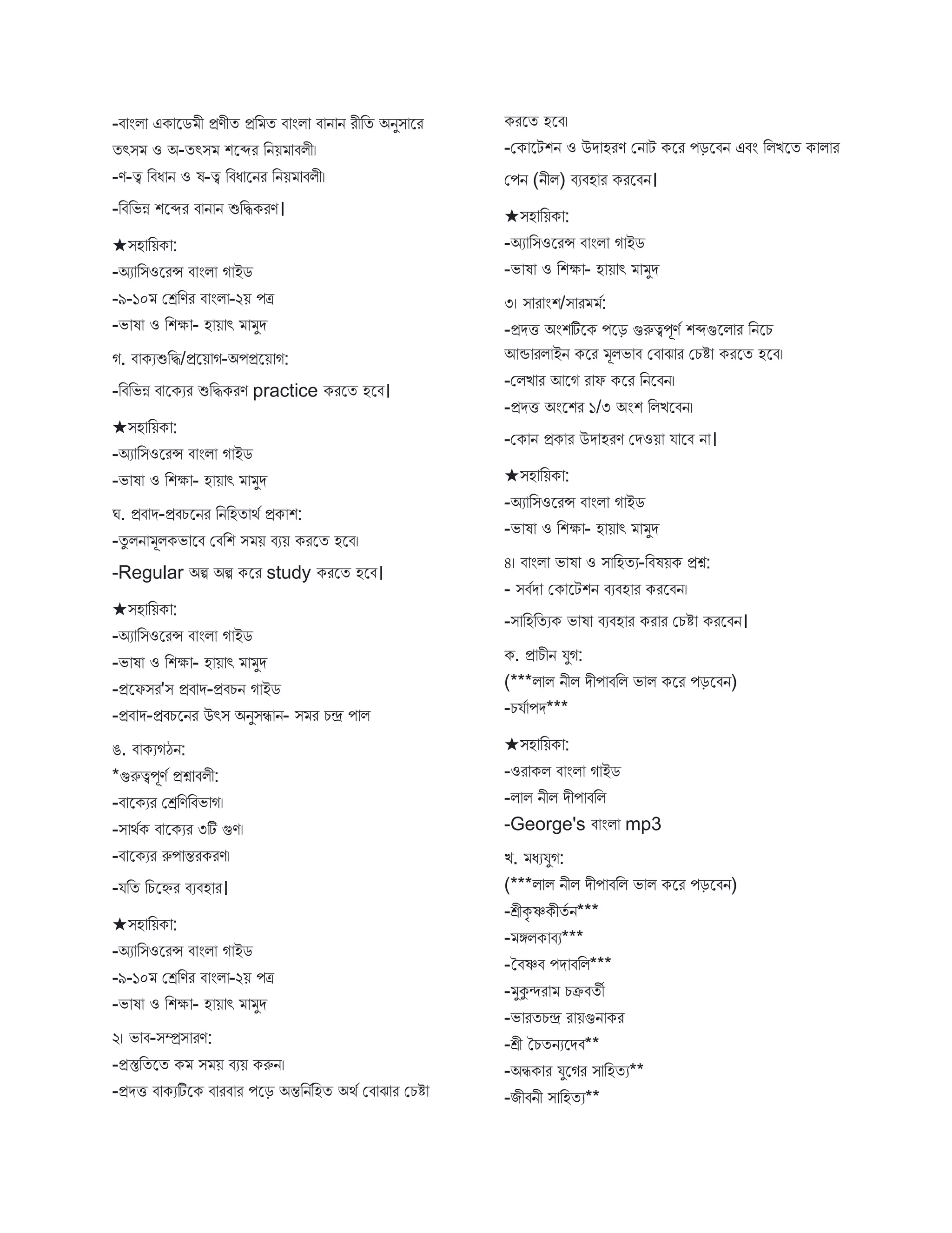 -ি ংি এক স্ট্রে ী প্রণীত প্রব ত ি ংি ি ন ন রীবত অনুি স্ট্রর
তৎি ও অ-তৎি শস্ট্রব্দর বনয় িিী।
-ণ-ত্ব বিধ ন ও ষ-ত্ব বিধ স্ট্রনর বনয় িিী।
-বিবভন্ন শস্ট্রব্দর ি ন ন শুবিকরণ।
★িহ বয়ক :
-অয বিওস্ট্ররন্স ি ংি গ ইে
-৯-১০ মেবণর ি ংি -২য় পত্র
-ভ ষ ও বশক্ষ - হ য় ৎ ুে
গ. ি কযশুবি/প্রস্ট্রয় গ-অপপ্রস্ট্রয় গ:
-বিবভন্ন ি স্ট্রকযর শুবিকরণ practice করস্ট্রত হস্ট্রি।
★িহ বয়ক :
-অয বিওস্ট্ররন্স ি ংি গ ইে
-ভ ষ ও বশক্ষ - হ য় ৎ ুে
ঘ. প্রি ে-প্রিচস্ট্রনর বনবহত থব প্রক শ:
-তু িন ূিকভ স্ট্রি মিবশ ি য় িযয় করস্ট্রত হস্ট্রি।
-Regular অি অি কস্ট্রর study করস্ট্রত হস্ট্রি।
★িহ বয়ক :
-অয বিওস্ট্ররন্স ি ংি গ ইে
-ভ ষ ও বশক্ষ - হ য় ৎ ুে
-প্রস্ট্রফির'ি প্রি ে-প্রিচন গ ইে
-প্রি ে-প্রিচস্ট্রনর উৎি অনুিি ন- ি র চে প ি
ঙ. ি কযগঠন:
*গুরুত্বপূণব প্রশ্ন িিী:
-ি স্ট্রকযর মেবণবিভ গ।
-ি থবক ি স্ট্রকযর ৩টি গুণ।
-ি স্ট্রকযর রুপ ন্তরকরণ।
-যবত বচস্ট্রের িযিহ র।
★িহ বয়ক :
-অয বিওস্ট্ররন্স ি ংি গ ইে
-৯-১০ মেবণর ি ংি -২য় পত্র
-ভ ষ ও বশক্ষ - হ য় ৎ ুে
২। ভ ি-িম্প্রি রণ:
-প্রস্তুবতস্ট্রত ক ি য় িযয় করুন।
-প্রেি ি কযটিস্ট্রক ি রি র পস্ট্রড় অন্তবনববহত অথব মি ে র মচি
করস্ট্রত হস্ট্রি।
-মক স্ট্রটশন ও উে হরণ মন ট কস্ট্রর পড়স্ট্রিন এিং বিিস্ট্রত ক ি র
মপন (নীি) িযিহ র করস্ট্রিন।
★িহ বয়ক :
-অয বিওস্ট্ররন্স ি ংি গ ইে
-ভ ষ ও বশক্ষ - হ য় ৎ ুে
৩। ি র ংশ/ি র ব:
-প্রেি অংশটিস্ট্রক পস্ট্রড় গুরুত্বপূণব শব্দগুস্ট্রি র বনস্ট্রচ
আন্ড রি ইন কস্ট্রর ূিভ ি মি ে র মচি করস্ট্রত হস্ট্রি।
-মিি র আস্ট্রগ র ফ কস্ট্রর বনস্ট্রিন।
-প্রেি অংস্ট্রশর ১/৩ অংশ বিিস্ট্রিন।
-মক ন প্রক র উে হরণ মেওয় য স্ট্রি ন ।
★িহ বয়ক :
-অয বিওস্ট্ররন্স ি ংি গ ইে
-ভ ষ ও বশক্ষ - হ য় ৎ ুে
৪। ি ংি ভ ষ ও ি বহতয-বিষয়ক প্রশ্ন:
- িিবে মক স্ট্রটশন িযিহ র করস্ট্রিন।
-ি বহবতযক ভ ষ িযিহ র কর র মচি করস্ট্রিন।
ক. প্র চীন যুগ:
(***ি ি নীি েীপ িবি ভ ি কস্ট্রর পড়স্ট্রিন)
-চযব পে***
★িহ বয়ক :
-ওর কি ি ংি গ ইে
-ি ি নীি েীপ িবি
-George's ি ংি mp3
ি. ধযযুগ:
(***ি ি নীি েীপ িবি ভ ি কস্ট্রর পড়স্ট্রিন)
-শ্রীকৃ ষ্ণকীতব ন***
- ঙ্গিক িয***
-তিষ্ণি পে িবি***
- ুকুন্দর চক্রিতী
-ভ রতচে র য়গুন কর
-শ্রী তচতনযস্ট্রেি**
-অিক র যুস্ট্রগর ি বহতয**
-িীিনী ি বহতয**
 