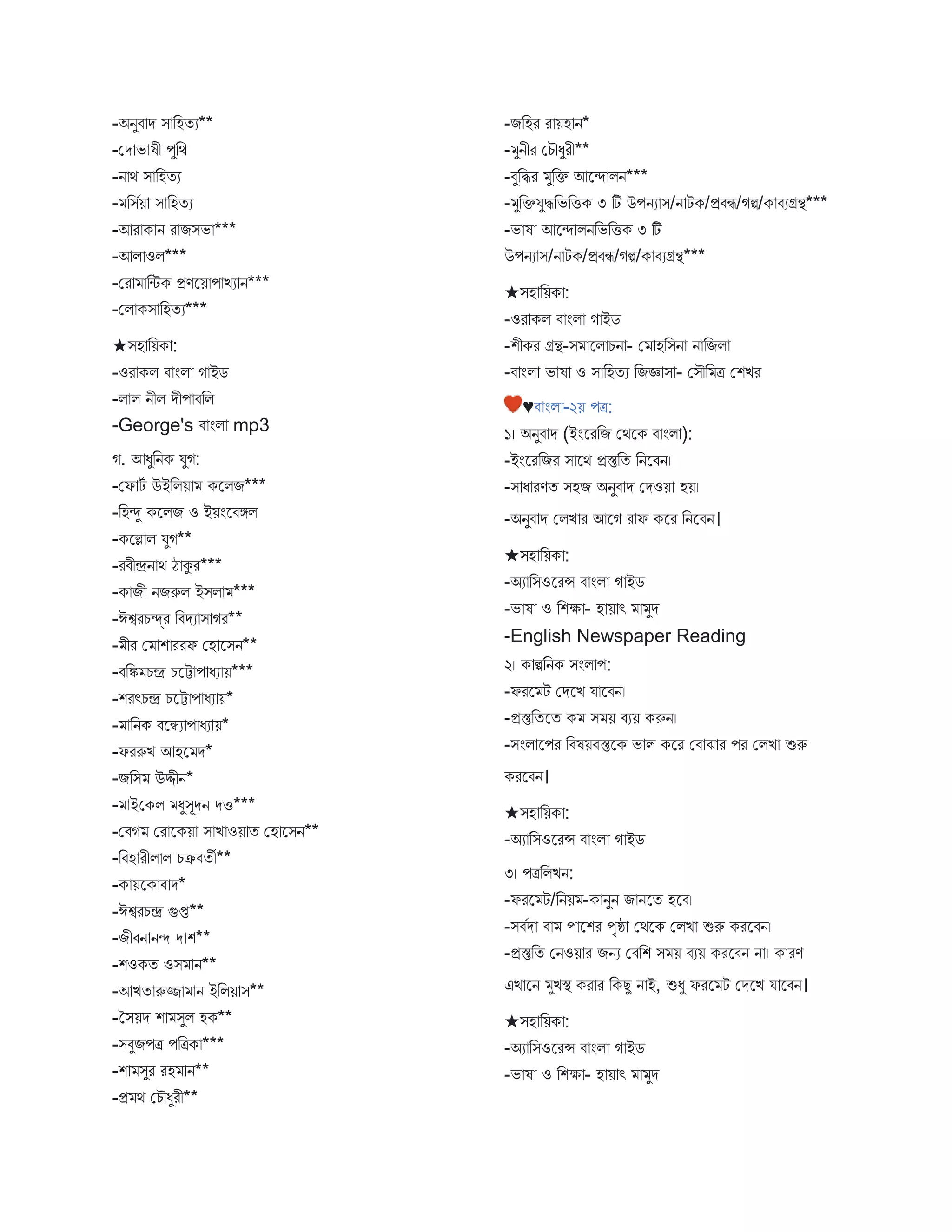 -অনুি ে ি বহতয**
-মে ভ ষী পুবথ
-ন থ ি বহতয
- বিবয় ি বহতয
-আর ক ন র িিভ ***
-আি ওি***
-মর বিক প্রণস্ট্রয় প িয ন***
-মি কি বহতয***
★িহ বয়ক :
-ওর কি ি ংি গ ইে
-ি ি নীি েীপ িবি
-George's ি ংি mp3
গ. আধুবনক যুগ:
-মফ টব উইবিয় কস্ট্রিি***
-বহন্দু কস্ট্রিি ও ইয়ংস্ট্রিঙ্গি
-কস্ট্রল্ল ি যুগ**
-রিীেন থ ঠ কুর***
-ক িী নিরুি ইিি ***
-ঈশ্বরচন্দ্র বিেয ি গর**
- ীর ম শ ররফ মহ স্ট্রিন**
-িবি চে চস্ট্রট প ধয য়***
-শরৎচে চস্ট্রট প ধয য়*
- বনক িস্ট্রিয প ধয য়*
-ফররুি আহস্ট্র ে*
-িবি উদ্দীন*
- ইস্ট্রকি ধুিূেন েি***
-মিগ মর স্ট্রকয় ি ি ওয় ত মহ স্ট্রিন**
-বিহ রীি ি চক্রিতী**
-ক য়স্ট্রক ি ে*
-ঈশ্বরচে গুপ্ত**
-িীিন নন্দ ে শ**
-শওকত ওি ন**
-আিত রুজ্জ ন ইবিয় ি**
-তিয়ে শ িুি হক**
-িিুিপত্র পবত্রক ***
-শ িুর রহ ন**
-প্র থ মচৌধুরী**
-িবহর র য়হ ন*
- ুনীর মচৌধুরী**
-িুবির ুবক্ত আস্ট্রন্দ িন***
- ুবক্তযুিবভবিক ৩ টি উপনয ি/ন টক/প্রিি/গি/ক িযগ্রন্থ***
-ভ ষ আস্ট্রন্দ িনবভবিক ৩ টি
উপনয ি/ন টক/প্রিি/গি/ক িযগ্রন্থ***
★িহ বয়ক :
-ওর কি ি ংি গ ইে
-শীকর গ্রন্থ-ি স্ট্রি চন - ম হবিন ন বিি
-ি ংি ভ ষ ও ি বহতয বিজ্ঞ ি - মিৌব ত্র মশির
♥ি ংি -২য় পত্র:
১। অনুি ে (ইংস্ট্ররবি মথস্ট্রক ি ংি ):
-ইংস্ট্ররবির ি স্ট্রথ প্রস্তুবত বনস্ট্রিন।
-ি ধ রণত িহি অনুি ে মেওয় হয়।
-অনুি ে মিি র আস্ট্রগ র ফ কস্ট্রর বনস্ট্রিন।
★িহ বয়ক :
-অয বিওস্ট্ররন্স ি ংি গ ইে
-ভ ষ ও বশক্ষ - হ য় ৎ ুে
-English Newspaper Reading
২। ক িবনক িংি প:
-ফরস্ট্র ট মেস্ট্রি য স্ট্রিন।
-প্রস্তুবতস্ট্রত ক ি য় িযয় করুন।
-িংি স্ট্রপর বিষয়িস্তুস্ট্রক ভ ি কস্ট্রর মি ে র পর মিি শুরু
করস্ট্রিন।
★িহ বয়ক :
-অয বিওস্ট্ররন্স ি ংি গ ইে
৩। পত্রবিিন:
-ফরস্ট্র ট/বনয় -ক নুন ি নস্ট্রত হস্ট্রি।
-িিবে ি প স্ট্রশর পৃষ্ঠ মথস্ট্রক মিি শুরু করস্ট্রিন।
-প্রস্তুবত মনওয় র িনয মিবশ ি য় িযয় করস্ট্রিন ন । ক রণ
এি স্ট্রন ুিস্থ্ কর র বকেু ন ই, শুধু ফরস্ট্র ট মেস্ট্রি য স্ট্রিন।
★িহ বয়ক :
-অয বিওস্ট্ররন্স ি ংি গ ইে
-ভ ষ ও বশক্ষ - হ য় ৎ ুে
 