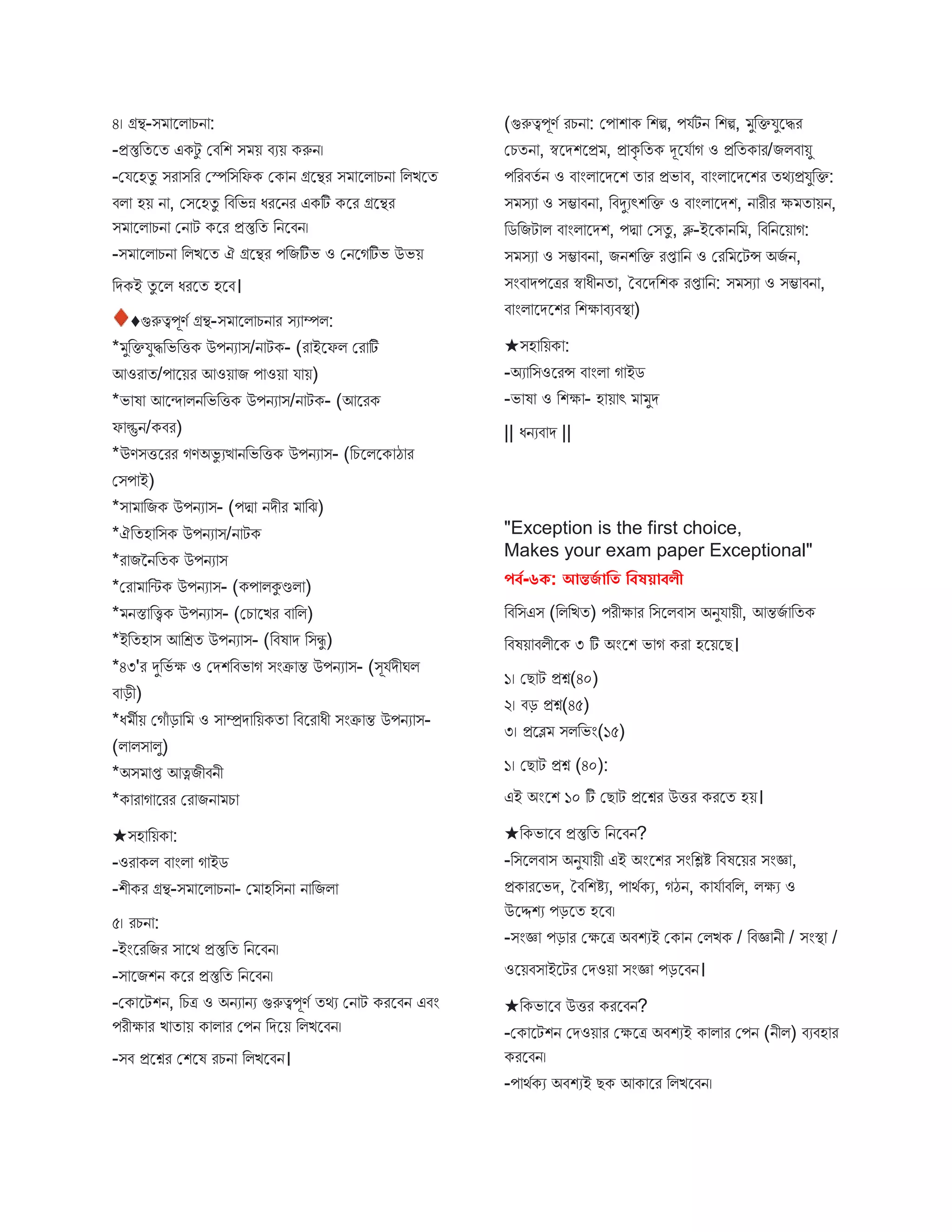 ৪। গ্রন্থ-ি স্ট্রি চন :
-প্রস্তুবতস্ট্রত একটু মিবশ ি য় িযয় করুন।
-মযস্ট্রহতু ির িবর মেবিবফক মক ন গ্রস্ট্রন্থর ি স্ট্রি চন বিিস্ট্রত
িি হয় ন , মিস্ট্রহতু বিবভন্ন ধরস্ট্রনর একটি কস্ট্রর গ্রস্ট্রন্থর
ি স্ট্রি চন মন ট কস্ট্রর প্রস্তুবত বনস্ট্রিন।
-ি স্ট্রি চন বিিস্ট্রত ঐ গ্রস্ট্রন্থর পবিটিভ ও মনস্ট্রগটিভ উভয়
বেকই তু স্ট্রি ধরস্ট্রত হস্ট্রি।
♦গুরুত্বপূণব গ্রন্থ-ি স্ট্রি চন র িয ম্পি:
* ুবক্তযুিবভবিক উপনয ি/ন টক- (র ইস্ট্রফি মর টি
আওর ত/প স্ট্রয়র আওয় ি প ওয় য য়)
*ভ ষ আস্ট্রন্দ িনবভবিক উপনয ি/ন টক- (আস্ট্ররক
ফ ল্গুন/কির)
*ঊণিিস্ট্ররর গণঅভু যত্থ নবভবিক উপনয ি- (বচস্ট্রিস্ট্রক ঠ র
মিপ ই)
*ি বিক উপনয ি- (পদ্ম নেীর বে)
*ঐবতহ বিক উপনয ি/ন টক
*র িননবতক উপনয ি
*মর বিক উপনয ি- (কপ িকুণ্ডি )
* নস্ত বিক উপনয ি- (মচ স্ট্রির ি বি)
*ইবতহ ি আবেত উপনয ি- (বিষ ে বিিু )
*৪৩'র দুবভব ক্ষ ও মেশবিভ গ িংক্র ন্ত উপনয ি- (িূযবেীঘি
ি ড়ী)
*ধ ীয় মগঁ ড় ব ও ি ম্প্রে বয়কত বিস্ট্রর ধী িংক্র ন্ত উপনয ি-
(ি িি িু)
*অি প্ত আত্নিীিনী
*ক র গ স্ট্ররর মর িন চ
★িহ বয়ক :
-ওর কি ি ংি গ ইে
-শীকর গ্রন্থ-ি স্ট্রি চন - ম হবিন ন বিি
৫। রচন :
-ইংস্ট্ররবির ি স্ট্রথ প্রস্তুবত বনস্ট্রিন।
-ি স্ট্রিশন কস্ট্রর প্রস্তুবত বনস্ট্রিন।
-মক স্ট্রটশন, বচত্র ও অনয নয গুরুত্বপূণব তথয মন ট করস্ট্রিন এিং
পরীক্ষ র ি ত য় ক ি র মপন বেস্ট্রয় বিিস্ট্রিন।
-িি প্রস্ট্রশ্নর মশস্ট্রষ রচন বিিস্ট্রিন।
(গুরুত্বপূণব রচন : মপ শ ক বশি, পযবটন বশি, ুবক্তযুস্ট্রির
মচতন , স্বস্ট্রেশস্ট্রপ্র , প্র কৃ বতক দূস্ট্রযব গ ও প্রবতক র/িিি য়ু
পবরিতব ন ও ি ংি স্ট্রেস্ট্রশ ত র প্রভ ি, ি ংি স্ট্রেস্ট্রশর তথযপ্রযুবক্ত:
ি িয ও িম্ভ িন , বিদুযৎশবক্ত ও ি ংি স্ট্রেশ, ন রীর ক্ষ ত য়ন,
বেবিট ি ি ংি স্ট্রেশ, পদ্ম মিতু , ব্লু-ইস্ট্রক নব , বিবনস্ট্রয় গ:
ি িয ও িম্ভ িন , িনশবক্ত রপ্ত বন ও মরব স্ট্রটন্স অিব ন,
িংি েপস্ট্রত্রর স্ব ধীনত , তিস্ট্রেবশক রপ্ত বন: ি িয ও িম্ভ িন ,
ি ংি স্ট্রেস্ট্রশর বশক্ষ িযিস্থ্ )
★িহ বয়ক :
-অয বিওস্ট্ররন্স ি ংি গ ইে
-ভ ষ ও বশক্ষ - হ য় ৎ ুে
|| ধনযি ে ||
"Exception is the first choice,
Makes your exam paper Exceptional"
পর্ব-৬ক: আন্তর্ব াবি বর্ষয়ার্লী
বিবিএি (বিবিত) পরীক্ষ র বিস্ট্রিি ি অনুয য়ী, আন্তিব বতক
বিষয় িিীস্ট্রক ৩ টি অংস্ট্রশ ভ গ কর হস্ট্রয়স্ট্রে।
১। মে ট প্রশ্ন(৪০)
২। িড় প্রশ্ন(৪৫)
৩। প্রস্ট্রে িিবভং(১৫)
১। মে ট প্রশ্ন (৪০):
এই অংস্ট্রশ ১০ টি মে ট প্রস্ট্রশ্নর উির করস্ট্রত হয়।
★বকভ স্ট্রি প্রস্তুবত বনস্ট্রিন?
-বিস্ট্রিি ি অনুয য়ী এই অংস্ট্রশর িংবিি বিষস্ট্রয়র িংজ্ঞ ,
প্রক রস্ট্রভে, তিবশিয, প থবকয, গঠন, ক যব িবি, িক্ষয ও
উস্ট্রদ্দশয পড়স্ট্রত হস্ট্রি।
-িংজ্ঞ পড় র মক্ষস্ট্রত্র অিশযই মক ন মিিক / বিজ্ঞ নী / িংস্থ্ /
ওস্ট্রয়িি ইস্ট্রটর মেওয় িংজ্ঞ পড়স্ট্রিন।
★বকভ স্ট্রি উির করস্ট্রিন?
-মক স্ট্রটশন মেওয় র মক্ষস্ট্রত্র অিশযই ক ি র মপন (নীি) িযিহ র
করস্ট্রিন।
-প থবকয অিশযই েক আক স্ট্রর বিিস্ট্রিন।
 
