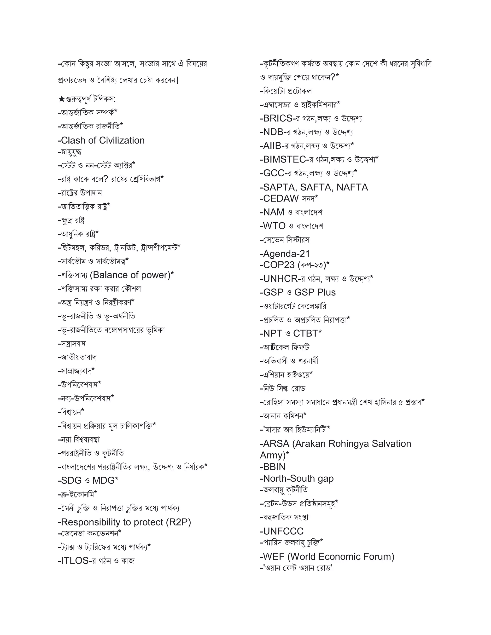 -মক ন বকেুর িংজ্ঞ আিস্ট্রি, িংজ্ঞ র ি স্ট্রথ ঐ বিষস্ট্রয়র
প্রক রস্ট্রভে ও তিবশিয মিি র মচি করস্ট্রিন।
★গুরুত্বপূণব টবপকি:
-আন্তিব বতক িম্পকব *
-আন্তিব বতক র িনীবত*
-Clash of Civilization
-স্ন য়ুযুি
-মেট ও নন-মেট অয ক্টর*
-র ষ্ট্র ক স্ট্রক িস্ট্রি? র স্ট্রির মেবণবিভ গ*
-র স্ট্রষ্ট্রর উপ ে ন
-ি বতত বিক র ষ্ট্র*
-ক্ষু দ্র র ষ্ট্র
-আধুবনক র ষ্ট্র*
-বেট হি, কবরের, ট্র নবিট, ট্র ন্সশীপস্ট্র ি*
-ি িবস্ট্রভৌ ও ি িবস্ট্রভৌ ত্ব*
-শবক্তি য (Balance of power)*
-শবক্তি য রক্ষ কর র মকৌশি
-অস্ত্র বনয়ন্ত্রণ ও বনরস্ত্রীকরণ*
-ভূ -র িনীবত ও ভূ -অথবনীবত
-ভূ -র িনীবতস্ট্রত িস্ট্রঙ্গ পি গস্ট্ররর ভূ ব ক
-িন্ত্র িি ে
-ি তীয়ত ি ে
-ি ম্র িযি ে*
-উপবনস্ট্রিশি ে*
-নিয-উপবনস্ট্রিশি ে*
-বিশ্ব য়ন*
-বিশ্ব য়ন প্রবক্রয় র ূি চ বিক শবক্ত*
-নয় বিশ্বিযিস্থ্
-পরর ষ্ট্রনীবত ও কূটনীবত
-ি ংি স্ট্রেস্ট্রশর পরর ষ্ট্রনীবতর িক্ষয, উস্ট্রদ্দশয ও বনধব রক*
-SDG ও MDG*
-ব্লূ-ইস্ট্রক নব *
-ত ত্রী চু বক্ত ও বনর পি চু বক্তর স্ট্রধয প থবকয
-Responsibility to protect (R2P)
-মিস্ট্রনভ কনস্ট্রভনশন*
-টয ক্স ও টয বরস্ট্রফর স্ট্রধয প থবকয*
-ITLOS-র গঠন ও ক ি
-কূটনীবতকগণ ক বরত অিস্থ্ য় মক ন মেস্ট্রশ কী ধরস্ট্রনর িুবিধ বে
ও ে য় ুবক্ত মপস্ট্রয় থ স্ট্রকন?*
-বকস্ট্রয় ট প্রস্ট্রট কি
-এম্ব স্ট্রিের ও হ ইকব শন র*
-BRICS-র গঠন,িক্ষয ও উস্ট্রদ্দশয
-NDB-র গঠন,িক্ষয ও উস্ট্রদ্দশয
-AIIB-র গঠন,িক্ষয ও উস্ট্রদ্দশয*
-BIMSTEC-র গঠন,িক্ষয ও উস্ট্রদ্দশয*
-GCC-র গঠন,িক্ষয ও উস্ট্রদ্দশয*
-SAPTA, SAFTA, NAFTA
-CEDAW িনে*
-NAM ও ি ংি স্ট্রেশ
-WTO ও ি ংি স্ট্রেশ
-মিস্ট্রভন বিে রি
-Agenda-21
-COP23 (কপ-২৩)*
-UNHCR-র গঠন, িক্ষয ও উস্ট্রদ্দশয*
-GSP ও GSP Plus
-ওয় ট রস্ট্রগট মকস্ট্রিি বর
-প্রচবিত ও অপ্রচবিত বনর পি *
-NPT ও CTBT*
-আটিব স্ট্রকি বফফটি
-অবভি িী ও শরন থী
-এবশয় ন হ ইওস্ট্রয়*
-বনউ বিল্ক মর ে
-মর বহঙ্গ ি িয ি ধ স্ট্রন প্রধ ন ন্ত্রী মশি হ বিন র ৫ প্রস্ত ি*
-আন ন কব শন*
-' ে র অি বহউ য বনটি'*
-ARSA (Arakan Rohingya Salvation
Army)*
-BBIN
-North-South gap
-িিি য়ু কূটনীবত
-মেটন-উেি প্রবতষ্ঠ নি ূহ*
-িহুি বতক িংস্থ্
-UNFCCC
-পয বরি িিি য়ু চু বক্ত*
-WEF (World Economic Forum)
-'ওয় ন মিে ওয় ন মর ে'
 