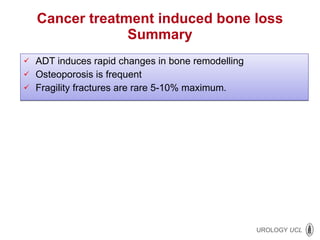Cancer treatment induced bone loss Summary ADT induces rapid changes in bone remodelling Osteoporosis is frequent Fragility fractures are rare 5-10% maximum. 