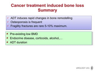 Cancer treatment induced bone loss Summary ADT induces rapid changes in bone remodelling Osteoporosis is frequent Fragility fractures are rare 5-10% maximum. Pre-existing low BMD Endocrine disease, corticoids, alcohol,… ADT duration 