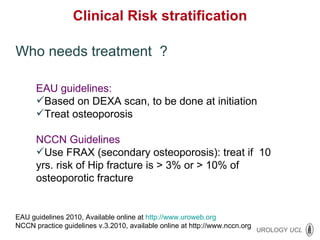 Clinical  Risk stratification Who needs treatment  ? EAU guidelines: Based on DEXA scan, to be done at initiation Treat osteoporosis NCCN Guidelines  Use FRAX (secondary osteoporosis): treat if  10 yrs. risk of Hip fracture is > 3% or > 10% of osteoporotic fracture EAU guidelines 2010, Available online at  http://www.uroweb.org NCCN practice guidelines v.3.2010, available online at http://www.nccn.org 
