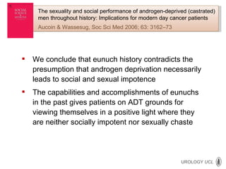 We conclude that eunuch history contradicts the presumption that androgen deprivation necessarily leads to social and sexual impotence The capabilities and accomplishments of eunuchs in the past gives patients on ADT grounds for viewing themselves in a positive light where they are neither socially impotent nor sexually chaste The sexuality and social performance of androgen-deprived (castrated) men throughout history: Implications for modern day cancer patients Aucoin & Wassesug, Soc Sci Med 2006; 63: 3162–73 