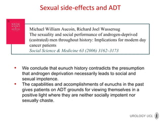 Michael William Aucoin, Richard Joel Wassersug The sexuality and social performance of androgen-deprived (castrated) men throughout history: Implications for modern day cancer patients Social Science & Medicine 63 (2006) 3162–3173 We conclude that eunuch history contradicts the presumption that androgen deprivation necessarily leads to social and sexual impotence.  The capabilities and accomplishments of eunuchs in the past gives patients on ADT grounds for viewing themselves in a positive light where they are neither socially impotent nor sexually chaste. Sexual side-effects and ADT 
