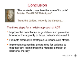 Conclusion  “ The whole is more than the sum of its parts” Aristotle, 384 – 322 BC “Metaphysics” Treat the patient, not only the disease…. The three steps for a holistic approach of ADT   Improve the compliance to guidelines and prescribe hormonal therapy only to those patients who need it Promote alternative strategies to reduce side effects Implement counselling programme for patients so that they (try to) minimize the metabolic impact of hormonal therapy  