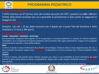 Donatori Pediatrici:
Donatori con età < 15 aa, fatta eccezione per il fegato per il quale l’età del donatore è stata
innalzata a 17 anni e 364 giorni.
PROGRAMMA PEDIATRICO
Candidati al Programma:
Il CNTo inserisce sul SIT (previo invio del modulo da parte del CRT) i pazienti con età < 18 anni
all’atto della prima iscrizione per cui è garantita la permanenza in lista anche se raggiunta la
maggiore età.
Modalità di allocazione:
CUORE – POLMONE – PANCREAS - INTESTINO
prioritariamente assegnato nella regione che lo ha generato su ricevente pediatrico; In assenza di riceventi pediatrici
compatibili o di un programma di trapianto pediatrico attivo presente nella regione generatrice, l’organo verrà assegnato
successivamente secondo i criteri dell’eccedenza.
RENI
il criterio è basato su Classi di Mismatch HLA, Rischio immunologico, Tempo di attesa in lista, Rapporto peso don./ric. e
Peso ricevente, che danno origine ad un ALGORITMO di allocazione in cui sono presenti tutti i riceventi pediatrici della
nazione.
FEGATO
il criterio è basato sulla gravità clinica valutata secondo uno status o una probabilità di morte (all’interno dei quali
entrano in gioco anche tempo di attesa e compatibilità), i fegato interi o split vengono distribuiti secondo l’ALGORITMO
che si genera.
*Le urgenze (anche di riceventi adulti) hanno priorità di assegnazione rispetto alla lista nazionale pediatrica.
 