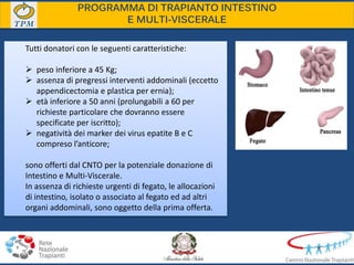PROGRAMMA DI TRAPIANTO INTESTINO
E MULTI-VISCERALE
Tutti donatori con le seguenti caratteristiche:
 peso inferiore a 45 Kg;
 assenza di pregressi interventi addominali (eccetto
appendicectomia e plastica per ernia);
 età inferiore a 50 anni (prolungabili a 60 per
richieste particolare che dovranno essere
specificate per iscritto);
 negatività dei marker dei virus epatite B e C
compreso l’anticore;
sono offerti dal CNTO per la potenziale donazione di
Intestino e Multi-Viscerale.
In assenza di richieste urgenti di fegato, le allocazioni
di intestino, isolato o associato al fegato ed ad altri
organi addominali, sono oggetto della prima offerta.
 