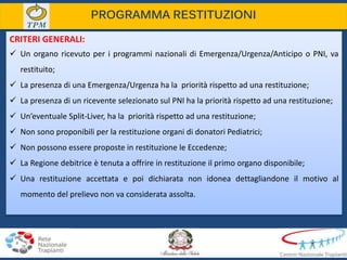 PROGRAMMA RESTITUZIONI
CRITERI GENERALI:
 Un organo ricevuto per i programmi nazionali di Emergenza/Urgenza/Anticipo o PNI, va
restituito;
 La presenza di una Emergenza/Urgenza ha la priorità rispetto ad una restituzione;
 La presenza di un ricevente selezionato sul PNI ha la priorità rispetto ad una restituzione;
 Un’eventuale Split-Liver, ha la priorità rispetto ad una restituzione;
 Non sono proponibili per la restituzione organi di donatori Pediatrici;
 Non possono essere proposte in restituzione le Eccedenze;
 La Regione debitrice è tenuta a offrire in restituzione il primo organo disponibile;
 Una restituzione accettata e poi dichiarata non idonea dettagliandone il motivo al
momento del prelievo non va considerata assolta.
 