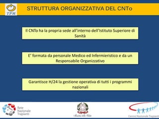 STRUTTURA ORGANIZZATIVA DEL CNTo
Il CNTo ha la propria sede all’interno dell’Istituto Superiore di
Sanità
E’ formata da personale Medico ed Infermieristico e da un
Responsabile Organizzativo
Garantisce H/24 la gestione operativa di tutti i programmi
nazionali
 