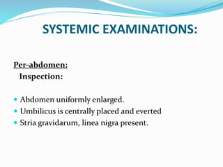 SYSTEMIC EXAMINATIONS:
Per-abdomen:
Inspection:
 Abdomen uniformly enlarged.
 Umbilicus is centrally placed and everted
 Stria gravidarum, linea nigra present.
 