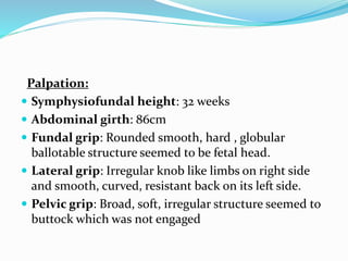 Palpation:
 Symphysiofundal height: 32 weeks
 Abdominal girth: 86cm
 Fundal grip: Rounded smooth, hard , globular
ballotable structure seemed to be fetal head.
 Lateral grip: Irregular knob like limbs on right side
and smooth, curved, resistant back on its left side.
 Pelvic grip: Broad, soft, irregular structure seemed to
buttock which was not engaged
 