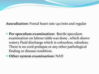 Auscultation: Foetal heart rate 140/min and regular
 Per speculum examination: Sterile speculum
examination on labour table was done , which shows
watery fluid discharge which is colourless, odouless.
There is no cord prolapse or any other pathological
finding or disease condition.
 Other system examination: NAD
 