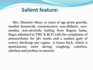 Salient feature:
Mrs. Sharmin Aktar, 22 years of age primi gravida,
muslim housewife, normotensive, non-diabetic, non-
smoker, non-alcoholic hailing from Bogura Sadar,
Bogra admitted to TMC & RCH with the complaints of
amenorrhoiec for 38+ weeks and a sudden gush of
watery discharge per vagina 12 hours back, which is
spontaneous more during coughing, colorless,
odorless and profuse in amount.
 