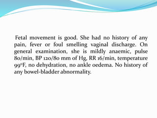 Fetal movement is good. She had no history of any
pain, fever or foul smelling vaginal discharge. On
general examination, she is mildly anaemic, pulse
80/min, BP 120/80 mm of Hg, RR 16/min, temperature
990F, no dehydration, no ankle oedema. No history of
any bowel-bladder abnormality.
 