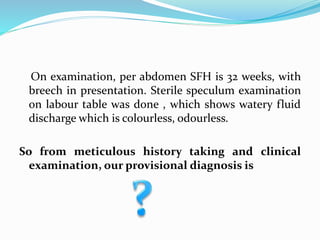 On examination, per abdomen SFH is 32 weeks, with
breech in presentation. Sterile speculum examination
on labour table was done , which shows watery fluid
discharge which is colourless, odourless.
So from meticulous history taking and clinical
examination, our provisional diagnosis is
 