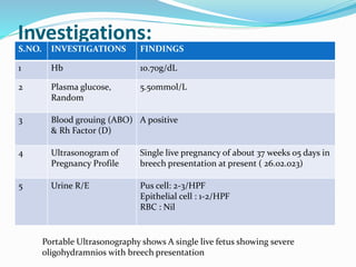 Investigations:
S.NO. INVESTIGATIONS FINDINGS
1 Hb 10.70g/dL
2 Plasma glucose,
Random
5.50mmol/L
3 Blood grouing (ABO)
& Rh Factor (D)
A positive
4 Ultrasonogram of
Pregnancy Profile
Single live pregnancy of about 37 weeks 05 days in
breech presentation at present ( 26.02.023)
5 Urine R/E Pus cell: 2-3/HPF
Epithelial cell : 1-2/HPF
RBC : Nil
Portable Ultrasonography shows A single live fetus showing severe
oligohydramnios with breech presentation
 