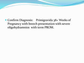  Confirm Diagnosis: Primigravida 38+ Weeks of
Pregnancy with breech presentation with severe
oligohydramnios with term PROM.
 
