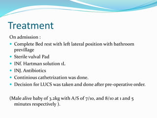 Treatment
On admission :
 Complete Bed rest with left lateral position with bathroom
previllage
 Sterile vulval Pad
 INf. Hartman solution 1L
 INJ. Antibiotics
 Continious cathetrization was done.
 Decision for LUCS was taken and done after pre-operative order.
(Male alive baby of 3.2kg with A/S of 7/10, and 8/10 at 1 and 5
minutes respectively ).
 