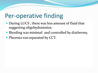 Per-operative finding
 During LUCS , there was less amount of fluid that
suggesting oligohydramnios.
 Bleeding was minimal and controlled by diathermy.
 Placenta was separated by CCT.
 