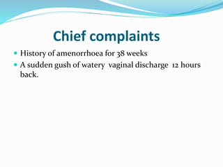 Chief complaints
 History of amenorrhoea for 38 weeks
 A sudden gush of watery vaginal discharge 12 hours
back.
 