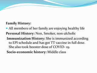 Family History:
 All members of her family are enjoying healthy life
Personal History: Non, Smoker, non-alcholic
Immunization History: She is immunized according
to EPI schedule and has got TT vaccine in full dose.
She also took booster dose of COVID- 19.
Socio-economic history: Middle class
 