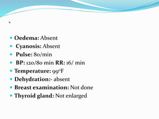 `
 Oedema: Absent
 Cyanosis: Absent
 Pulse: 80/min
 BP: 120/80 min RR: 16/ min
 Temperature: 990F
 Dehydration:- absent
 Breast examination: Not done
 Thyroid gland: Not enlarged
 