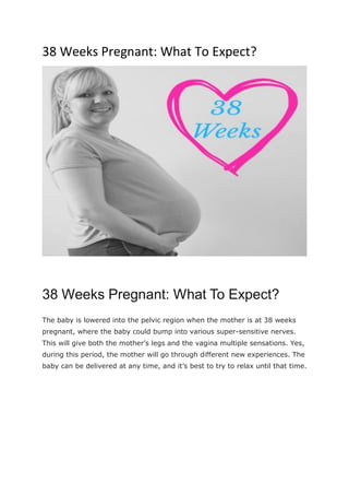 38 Weeks Pregnant: What To Expect?
38 Weeks Pregnant: What To Expect?
The baby is lowered into the pelvic region when the mother is at 38 weeks
pregnant, where the baby could bump into various super-sensitive nerves.
This will give both the mother’s legs and the vagina multiple sensations. Yes,
during this period, the mother will go through different new experiences. The
baby can be delivered at any time, and it’s best to try to relax until that time.
 
