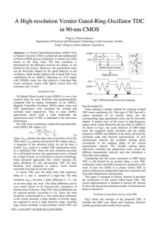 A High-resolution Vernier Gated-Ring-Oscillator TDC
                    in 90-nm CMOS
                                                    Ping Lu, Pietro Andreani
                         Department of Electrical and Information Technology, Lund University, Sweden
                                         Email: {Ping.Lu, Pietro.Andreani }@eit.lth.se

 Abastract—A Vernier Gate-Ring-Oscillator (GRO) Time
 to Digital Converter (TDC) is proposed and implemented
 in 90-nm CMOS process technology. It utilizes two GRO
 chains as the delay lines. The time resolution is
 determined by the difference between two delays, so not
 limited by the process. Moreover, the quantization noise
 can be first-order shaped by the gated behavior in the
 oscillators, which further improves the in-band TDC noise
 contribution for an ADPLL. Operating at 1.2-V supply
 with 250MHz clock, the chip achieves a less-than-10ps
 coarse resolution (varies with digital control bits) and
 consumes only 3.6-mA.
                          INTRODUCTION
    All Digital Phase-Locked Loop (ADPLL) is now a hot
 research topic for more flexibility and programmability                  Fig.1 GRO principle and noise shaping
 compared with its analog counterpart. In an ADPLL,
 Digitally Controlled Oscillator (DCO) phase noise and           then developed [5].
 TDC quantization noise dominate the in-band and                    Noise shaping is another method for reducing in-band
 out-band noise respectively. Thus in some ADPLL                 TDC noise contribution [6]. This type of TDC has still a
 applications which need a wide bandwidth, the                   coarse resolution of an inverter delay, but the
 quantization noise of TDC is important to the total noise       corresponding large quantization noise can be first-order
 performance.                                                    shaped. It pushes most of the noise to high-frequency
    The TDC noise contribution, within the loop bandwidth,       region which is then filtered by the loop filter in ADPLLs.
 at the ADPLL RF output is [1]                                   As shown in Fig.1, the cyclic behavior of GRO helps
                      (2π ) 2 Δtdelay 2 1                        reuse the staggered clocks circularly and the enable
                STDC =         (          )
                          12       TDCO       f REF              transistors (NMOS and PMOS) in the delay cell hold the
                                                          (1)
                                                                 oscillation node state between measurements. At next
 where Δtdelay denotes the delay time of an delay cell in the
                                                                 measurement interval, the oscillator starting phase
 TDC chain, TDCO denotes the period of RF output, and fREF
                                                                 corresponds to the stopping phase of the current
 is frequency of the reference clock. As can be seen, a
                                                                 measurement interval. The variable starting phase
 smaller Δtdelay leads to a smaller TDC quantization noise.
                                                                 effectively scrambles the quantization noise across the
 In a traditional TDC where the time resolution provided
                                                                 different measurement intervals and also introduces a
 by a self-loaded inverter, the quantization noise is limited
                                                                 first-order noise shaping.
 by a single inverter, so is limited by a process technology.
                                                                    Considering that the coarse resolution in GRO based
 Some advanced approaches like vernier structure [2],
                                                                 TDC is still limited by an inverter delay, a new TDC
 pulse shrinking [3] and sub-exponent TDC [4] have
                                                                 combining vernier and GRO structures is proposed in this
 therefore been proposed to achieve much shorter
                                                                 work. It uses two GROs in a classic vernier TDC to
 resolvable time than an inverter itself.
                                                                 achieve both process-independent high time resolution and
    A vernier TDC uses two delay lines with respective
                                                                 first-order shaped noise characteristic.
 delay of τ 1 and τ 2 instead of a single line. The time            This paper is arranged as follows. Section II describes
 resolution Δtdelay becomes a delay difference τ 1 − τ 2 , not   the architecture of the vernier GRO based TDC. The
 an inverter delay any more. This delay difference can be        circuit implementation is detailed in Section III. Section
 very small (down to 0) theoretically regardless of              IV gives the layout and simulation results. Conclusions are
 thermo-noise of devices. Thus TDC noise contribution can        drawn in Section V.
 be reduced greatly according to (1). Since the time
                                                                           VERNIER GATED-RING-OSCILLATOR TDC
 resolution is determined by a very small delay difference
 in the vernier structure, a large number of inverter stages        Fig.2 shows the structure of the proposed TDC. It
 are required to cover a large detection range, incurring        includes the GRO core, Phase and Frequency Detector
 large silicon overhead. A ring-oscillator vernier TDC was       (enable generator) and a multi-clock counter.
978-1-4244-8971-8/10$26.00 c 2010 IEEE
 