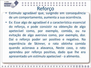 Reforço
• Estímulo agradável que, surgindo em consequência
  de um comportamento, aumenta a sua ocorrência.
• Ex: Esse algo de agradável é a característica essencial
  do reforço, e pode consistir na obtenção de algo
  apetecível como, por exemplo, comida, ou na
  evitação de algo aversivo como, por exemplo, dor.
  Daí o reforço poder ser positivo e negativo. Na
  experiência de Skinner, o rato obtinha comida
  quando acionava a alavanca, Neste caso, o rato
  aprendeu por reforço positivo, dado que lhe era
  apresentado um estímulo apetecível - o alimento.

  Rua Professor Veiga Simão | 3700 - 355 Fajões | Telefone: 256 850 450 | Fax: 256 850 452 | www.agrupamento-fajoes.pt | E-mail: geral@agrupamento-fajoes.pt
 