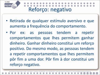 Reforço: negativo
• Retirada de qualquer estímulo aversivo e que
  aumenta a frequência do comportamento.
• Por ex: as pessoas tendem a repetir
  comportamentos que lhes permitem ganhar
  dinheiro. Ganhar dinheiro constitui um reforço
  positivo. Do mesmo modo, as pessoas tendem
  a repetir comportamentos que lhes permitem
  pôr fim a uma dor. Pôr fim à dor constitui um
  reforço negativo.
 Rua Professor Veiga Simão | 3700 - 355 Fajões | Telefone: 256 850 450 | Fax: 256 850 452 | www.agrupamento-fajoes.pt | E-mail: geral@agrupamento-fajoes.pt
 
