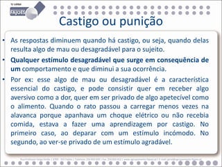 Castigo ou punição
• As respostas diminuem quando há castigo, ou seja, quando delas
  resulta algo de mau ou desagradável para o sujeito.
• Qualquer estímulo desagradável que surge em consequência de
  um comportamento e que diminui a sua ocorrência.
• Por ex: esse algo de mau ou desagradável é a característica
  essencial do castigo, e pode consistir quer em receber algo
  aversivo como a dor, quer em ser privado de algo apetecível como
  o alimento. Quando o rato passou a carregar menos vezes na
  alavanca porque apanhava um choque elétrico ou não recebia
  comida, estava a fazer uma aprendizagem por castigo. No
  primeiro caso, ao deparar com um estímulo incómodo. No
  segundo, ao ver-se privado de um estímulo agradável.

     Rua Professor Veiga Simão | 3700 - 355 Fajões | Telefone: 256 850 450 | Fax: 256 850 452 | www.agrupamento-fajoes.pt | E-mail: geral@agrupamento-fajoes.pt
 