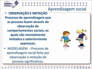 Aprendizagem social
 • OBSERVAÇÃO E IMITAÇÃO
 Processo de aprendizagem que
  as pessoas fazem através da
         observação de
  comportamentos sociais, os
     quais são mentalmente
   imitados e exteriormente
            expressos.
• MODELAGEM - Processo de
  aprendizagem social feito por
    observação e imitação de
      pessoas significativas.
  Rua Professor Veiga Simão | 3700 - 355 Fajões | Telefone: 256 850 450 | Fax: 256 850 452 | www.agrupamento-fajoes.pt | E-mail: geral@agrupamento-fajoes.pt
 