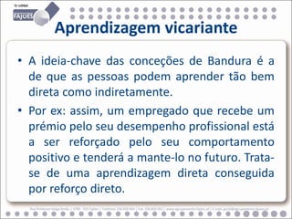 Aprendizagem vicariante
• A ideia-chave das conceções de Bandura é a
  de que as pessoas podem aprender tão bem
  direta como indiretamente.
• Por ex: assim, um empregado que recebe um
  prémio pelo seu desempenho profissional está
  a ser reforçado pelo seu comportamento
  positivo e tenderá a mante-lo no futuro. Trata-
  se de uma aprendizagem direta conseguida
  por reforço direto.
  Rua Professor Veiga Simão | 3700 - 355 Fajões | Telefone: 256 850 450 | Fax: 256 850 452 | www.agrupamento-fajoes.pt | E-mail: geral@agrupamento-fajoes.pt
 