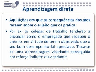 Aprendizagem direta
• Aquisições em que as consequências dos atos
  recaem sobre o sujeito que os pratica.
• Por ex: os colegas de trabalho tenderão a
  proceder como o empregado que recebeu o
  prémio, em virtude de terem observado que o
  seu bom desempenho foi apreciado. Trata-se
  de uma aprendizagem vicariante conseguida
  por reforço indireto ou vicariante.

  Rua Professor Veiga Simão | 3700 - 355 Fajões | Telefone: 256 850 450 | Fax: 256 850 452 | www.agrupamento-fajoes.pt | E-mail: geral@agrupamento-fajoes.pt
 